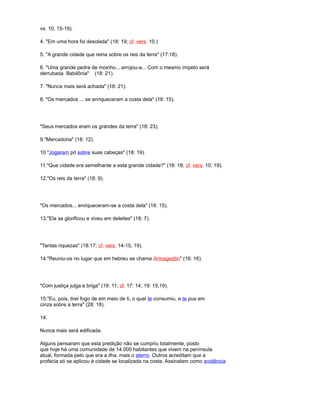 vs. 10, 15-19).
4. "Em uma hora foi desolada" (18: 19; cf. vers. 10.)
5. "A grande cidade que reina sobre os reis da terra" (17:18).
6. "Uma grande pedra de moinho... arrojou-a... Com o mesmo ímpeto será
derrubada Babilônia" (18: 21).
7. "Nunca mais será achada" (18: 21).
8. "Os mercados ... se enriqueceram a costa dela" (18: 15).
"Seus mercados eram os grandes da terra" (18: 23).
9."Mercadoria" (18: 12).
10."Jogaram pó sobre suas cabeças" (18: 19).
11."Que cidade era semelhante a esta grande cidade?" (18: 18; cf. vers. 10: 19).
12."Os reis da terra" (18: 9).
"Os mercados... enriqueceram-se a costa dela" (18: 15).
13."Ela se glorificou e viveu em deleites" (18: 7).
"Tantas riquezas" (18:17; cf. vers. 14-15, 19).
14."Reuniu-os no lugar que em hebreu se chama Armagedón" (16: 16).
"Com justiça julga e briga" (19: 11; cf. 17: 14; 19: 15,19).
15."Eu, pois, tirei fogo de em meio de ti, o qual te consumiu, e te pus em
cinza sobre a terra" (28: 18).
14.
Nunca mais será edificada.
Alguns pensaram que esta predição não se cumpriu totalmente, posto
que hoje há uma comunidade de 14.000 habitantes que vivem na península
atual, formada pelo que era a ilha, mais o aterro. Outros acreditam que a
profecia só se aplicou à cidade se localizada na costa. Assinalam como evidência
 