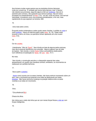Aos homens muitas vezes parece que os propósitos divinos demoram
muito em cumprir-se. É verdade que houve certa demora, mas "o Senhor
não retarda sua promessa, segundo alguns a têm por tardança, mas sim é
paciente para conosco, não querendo que nenhum pereça, mas sim todos
procedam ao arrependimento" (2 Ped. 3: 9). Um dia, muito em breve, com terrível
velocidade, irrompendo como uma surpresa entristecedora, o fim virá, mais
rapidamente do que esperam os homens. 608
15.
Uma roda sobre a terra.
Enquanto ainda contemplava a estes quatro seres viventes, o profeta viu ante si
outro portento. Havia um total de quatro rodas (vers. 16, 19). Estas rodas
tocavam a terra, em troca, os querubins tinham aparecido em uma nuvem
(vers. 4-5).
16.
Cor do crisólito.
Literalmente, "olho do Tarsis". Sem dúvida se trata de alguma pedra preciosa,
mas não é possível identificá-la com precisão. Alguns sugerem que se trata
do topázio. Sem dúvida, o nome Tarsis indica a procedência desta pedra.
Com referência à localização do Tarsis, ver com. Gén, 10: 4.
No meio.
Sem dúvida, a construção peculiar e a disposição especial das rodas
apresentavam um quadro que resultava confuso; entretanto, os movimentos se
realizavam em perfeita harmonia.
17.
Seus quatro custados.
Assim como ocorria com os seres viventes, não havia nenhum movimento sobre um
eixo, mas o movimento era possível e as rodas se deslocavam em todas
direções. Não havia nenhuma mudança na posição relativa entre os seres
viventes e as rodas em movimento.
18.
Aros.
"Circunferência"(BJ)
Cheios de olhos.
Isto indica que a visão não tinha que ver com meras forças físicas a não ser com
forças inteligentes.
19.
 