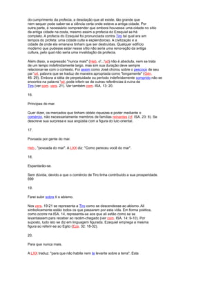 do cumprimento da profecia, a desolação que ali existe, tão grande que
nem sequer pode saber-se a ciência certa onde esteve a antiga cidade. Por
outra parte, é necessário compreender que embora houvesse uma cidade no sítio
da antiga cidade na costa, mesmo assim a profecia do Ezequiel se há
completo. A profecia do Ezequiel foi pronunciada contra Tiro tal qual era em
tempos do profeta: uma cidade culta e esplendoroso. A civilização e a
cidade de onde ela emanava tinham que ser destruídas. Qualquer edifício
moderno que pudesse estar nesse sítio não seria uma renovação da antiga
cultura, pelo qual não seria uma invalidação da profecia.
Além disso, a expressão "nunca mais" (Heb. o'...'od) não é absoluta, nem se trata
de um tempo indefinidamente largo, mas sim sua duração deve sempre
relacionar-se com o contexto. Foi assim como José chorou sobre o pescoço de seu
pai 'od, palavra que se traduz de maneira apropriada como "longamente" (Gén.
46: 29). Embora a idéia de perpetuidade ou período indefinidamente comprido não se
encontra na palavra 'od, pode inferir-se de outras referências à ruína de
Tiro (ver com. vers. 21). Ver também com. ISA. 13: 20.
16.
Príncipes do mar.
Quer dizer, os mercados que tinham obtido riquezas e poder mediante o
comércio, não necessariamente membros de famílias reinantes (cf. ISA. 23: 8). Se
descreve sua surpresa e sua angústia com a figura do luto oriental.
17.
Povoada por gente do mar.
Heb., "povoada do mar". A LXX diz: "Como pereceu você do mar".
18.
Espantarão-se.
Sem dúvida, devido a que o comércio de Tiro tinha contribuído a sua prosperidade.
699
19.
Farei subir sobre ti o abismo.
Nos vers. 19-21 se representa a Tiro como se descendesse ao abismo. Ali
simbolicamente estão todos os que passaram por esta vida. Em forma poética,
como ocorre na ISA. 14, representa-se aos que ali estão como se se
levantassem para receber ao recém-chegado (ver com. ISA. 14: 9-10). Por
suposto, tudo isto se diz em linguagem figurada. Ezequiel emprega a mesma
figura ao referir-se ao Egito (Eze. 32: 18-32).
20.
Para que nunca mais.
A LXX traduz: "para que não habite nem te levante sobre a terra". Esta
 