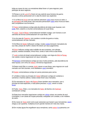 todas as naves do mar e os remadores delas foram a ti para negociar, para
participar de seus negócios.
10 Persas e os do Lud e Fut foram em seu exército seus homens de guerra;
escudos e elmos penduraram em ti; eles lhe deram seu esplendor.
11 E os filhos do Arvad com seu exército estiveram sobre seus muros ao redor, e
os gamadeos em suas torres; seus escudos penduraram sobre seus muros ao redor;
eles completaram sua formosura.
12 Tarsis comercializava contigo pela abundância de todas suas riquezas; com
prata, ferro, estanho e chumbo comercializava em suas feiras.
13 Javán, Tubal e Mesec comercializavam também contigo; com homens e com
utensílios de bronze comercializavam em suas feiras. 700
14 os da casa da Togarma, com cavalos e corcéis de guerra e mulos,
comercializavam em seu mercado.
15 Os filhos do Dedán traficavam contigo; muitas costas tomavam mercadoria de
sua mão; presas de marfim e ébano lhe deram por seus pagamentos.
16 Edom traficava contigo pela multidão de seus produtos; com pérolas,
púrpura, vestidos bordados, linhos finos, corais e rubis vinha a suas feiras.
17 Judá e a terra do Israel comercializavam contigo; com trigos do Minit e Panag,
mel, azeite e resina negociavam em seus mercados.
18 Damasco comercializava contigo por seus muitos produtos, pela abundância de
toda riqueza; com vinho do Helbón e lã branca negociavam.
19 Deste modo Dão e o errante Javán vieram a suas feiras, para negociar em você
mercado com ferro lavrado, mirra destilada e cano aromático.
20 Dedán comercializava contigo em panos preciosos para carros.
21 a Arábia e todos os príncipes do Cedar traficavam contigo em cordeiros e
carneiros e machos caibros; nestas coisas foram seus mercados.
22 Os mercados do Sabá e da Raama foram também seus mercados; com o
principal de toda especiaria, e toda pedra preciosa, e ouro, vieram a vocês
feiras.
23 Farão, Cane, Éden, e os mercados do Sabá, de Assíria e do Quilmad,
contratavam contigo.
24 Estes teus mercados negociavam contigo em várias coisas; em mantos de azul
e bordados, e em caixas de roupas preciosas, enlaçadas com cordões, e em madeira
de cedro.
25 As naves do Tarsis eram como suas caravanas que traziam suas mercadorias; assim
chegou a ser opulenta, multiplicou-te em grande maneira em meio dos mares.
26 Em muitas águas lhe engolfaram seus remadores; vento solano te quebrantou em
 