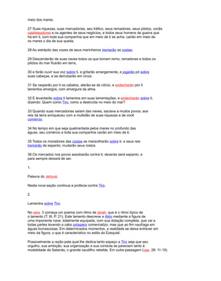 meio dos mares.
27 Suas riquezas, suas mercadorias, seu tráfico, seus remadores, seus pilotos, vocês
calafateadores e os agentes de seus negócios, e todos seus homens de guerra que
há em ti, com toda sua companhia que em meio de ti se acha, cairão em meio de
os mares o dia de sua queda.
28 Ao estrépito das vozes de seus marinheiros tremerão as costas.
29 Descenderão de suas naves todos os que tomam remo; remadores e todos os
pilotos do mar ficarão em terra,
30 e farão ouvir sua voz sobre ti, e gritarão amargamente, e jogarão pó sobre
suas cabeças, e se derrubarão em cinza.
31 Se rasparão por ti os cabelos, aterão-se de cilício, e endecharán por ti
lamentos amargos, com amargura da alma.
32 E levantarão sobre ti lamentos em suas lamentações, e endecharán sobre ti,
dizendo: Quem como Tiro, como a destruída no meio do mar?
33 Quando suas mercadorias saíam das naves, saciava a muitos povos; aos
reis da terra enriqueceu com a multidão de suas riquezas e de você
comércio.
34 No tempo em que seja quebrantada pelos mares no profundo das
águas, seu comércio e toda sua companhia cairão em meio de ti.
35 Todos os moradores das costas se maravilharão sobre ti, e seus reis
tremerão de espanto; mudarão seus rostos.
36 Os mercados nos povos assobiarão contra ti; deverás será espanto, e
para sempre deixará de ser.
1.
Palavra do Jehová.
Nesta nova seção continua a profecia contra Tiro.
2.
Lamentos sobre Tiro.
No vers. 3 começa um poema com ritmo de qinah, que é o ritmo típico de
o lamento (T. III, P. 21). Este lamento descreve a Atiro mediante a figura de
uma imponente nave, totalmente equipada, com sua dotação completa, que vai a
todas partes levando a cabo próspero comercializo; mas que ao fim naufraga em
águas borrascosas. Em determinados momentos, a realidade se deixa entrever em
meio da figura, o que é característico no estilo do Ezequiel.
Possivelmente a razão pela qual lhe dedica tanto espaço a Tiro seja que seu
orgulho, sua ambição, sua organização e sua conduta se pareciam tanto à
modalidade de Satanás, o grande caudilho rebelde. Em outra passagem (cap. 28: 11-19)
 