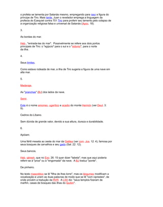 o profeta se lamenta por Satanás mesmo, empregando para isso a figura do
príncipe de Tiro. Mais tarde, Juan o revelador emprega a linguagem da
profecia do Ezequiel contra 701 Tiro para proferir seu lamento pelo colapso de
a organização religiosa falsa e universal de Satanás (Apoc. 18).
3.
As bordas do mar.
Heb., "entrada-las do mar". Possivelmente se refere aos dois portos
principais de Tiro: o "egípcio" para o sul e o "sidonio", para o norte
da ilha.
4.
Seus limites.
Como estava rodeada de mar, a ilha de Tiro sugeria a figura de uma nave em
alta mar.
5.
Maderaje.
As "pranchas" (BJ) dos lados da nave.
Senir.
Este é o nome amorreo, ugarítico e acadio do monte Hermón (ver Deut. 3:
9).
Cedros do Líbano.
Sem dúvida de grande valor, devido a sua altura, dureza e durabilidade.
6.
Apóiam.
Uma fértil meseta ao oeste do mar da Galilea (ver com. Jos. 12: 4), famosa por
seus bosques de carvalhos e seu gado (Sal. 22: 12).
Seus bancos.
Heb. qéresh, que no Exo. 26: 15 quer dizer "tabela"; mas que aqui poderia
referir-se à "proa" ou à "engomada" da nave. A BJ traduz "ponte".
De pinheiro.
No texto masorético se lê "filha de lhes torre", mas os tárgumes modificam a
vocalização e unem as duas palavras de modo que se lê "com ciprestes", de
onde provém a tradução da RVR. A LXX diz: "seus templos fizeram de
marfim, casas de bosques das ilhas do Quitim".
 