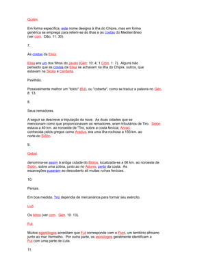Quitim.
Em forma específica, este nome designa à ilha do Chipre, mas em forma
genérica se emprega para referir-se às ilhas e às costas do Mediterrâneo
(ver com. Dão. 11: 30).
7.
As costas da Elisa.
Elisa era um dos filhos do Javán (Gén: 10: 4; 1 Crón. 1: 7). Alguns hão
pensado que as costas da Elisa se achavam na ilha do Chipre, outros, que
estavam na Sicilia e Cerdeña.
Pavilhão.
Possivelmente melhor um "toldo" (BJ), ou "coberta", como se traduz a palavra no Gén.
8: 13.
8.
Seus remadores.
A seguir se descreve a tripulação da nave. As duas cidades que se
mencionam como que proporcionavam os remadores, eram tributários de Tiro. Sidón
estava a 40 km. ao noroeste de 'Tiro, sobre a costa fenícia; Arvad,
conhecida pelos gregos como Aradus, era uma ilha rochosa a 150 km. ao
norte do Sidón.
9.
Gebal.
denomina-se assim à antiga cidade do Biblos, localizada-se a 66 km. ao noroeste de
Sidón, sobre uma colina, junto ao rio Adonis, perto da costa. As
escavações puseram ao descoberto ali muitas ruínas fenícias.
10.
Persas.
Em boa medida, Tiro dependia de mercenários para formar seu exército.
Lud.
Os lidios (ver com. Gén. 10: 13).
Fut.
Muitos egiptólogos acreditam que Fut corresponde com o Punt, um território africano
junto ao mar Vermelho. Por outra parte, os asiriólogos geralmente identificam a
Fut com uma parte de Luta.
11.
 
