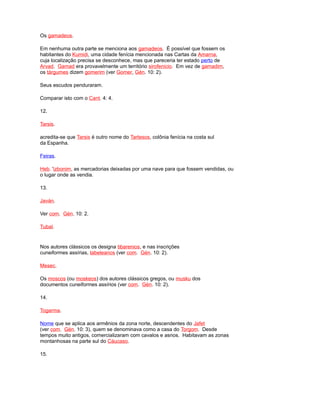 Os gamadeos.
Em nenhuma outra parte se menciona aos gamadeos. É possível que fossem os
habitantes do Kumidi, uma cidade fenícia mencionada nas Cartas da Amarna,
cuja localização precisa se desconhece, mas que pareceria ter estado perto de
Arvad. Gamad era provavelmente um território sirofenicio. Em vez de gamadim,
os tárgumes dizem gomerim (ver Gomer, Gén. 10: 2).
Seus escudos penduraram.
Comparar isto com o Cant. 4: 4.
12.
Tarsis.
acredita-se que Tarsis é outro nome do Tartesos, colônia fenícia na costa sul
da Espanha.
Feiras.
Heb. 'izbonim, as mercadorias deixadas por uma nave para que fossem vendidas, ou
o lugar onde as vendia.
13.
Javán.
Ver com. Gén. 10: 2.
Tubal.
Nos autores clássicos os designa tibarenios, e nas inscrições
cuneiformes assírias, tabeleanos (ver com. Gén. 10: 2).
Mesec.
Os moscos (ou moskeos) dos autores clássicos gregos, ou musku dos
documentos cuneiformes assírios (ver com. Gén. 10: 2).
14.
Togarma.
Nome que se aplica aos armênios da zona norte, descendentes do Jafet
(ver com. Gén. 10: 3), quem se denominava como a casa do Torgom. Desde
tempos muito antigos, comercializaram com cavalos e asnos. Habitavam as zonas
montanhosas na parte sul do Cáucaso.
15.
 