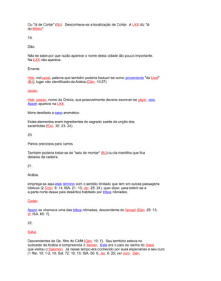 Ou "lã de Cortar" (BJ). Desconhece-se a localização de Cortar. A LXX diz "lã
do Mileto".
19.
Dão.
Não se sabe por que razão aparece o nome desta cidade tão pouco importante.
Na LXX não aparece.
Errante.
Heb. me'uzzal, palavra que também poderia traduzir-se como proveniente "do Uzal"
(BJ), lugar não identificado da Arábia (Gén. 10:27).
Javán.
Heb. yawan, nome da Grécia, que possivelmente deveria escrever-se yáyin, veio.
Assim aparece na LXX.
Mirra destilada e cano aromático.
Estes elementos eram ingredientes do sagrado azeite da unção dos
sacerdotes (Exo. 30: 23- 24).
20.
Panos preciosos para carros.
Também poderia tratar-se de "sela de montar" (BJ) ou da mantilha que fica
debaixo da cadeira.
21.
Arábia.
emprega-se aqui este término com o sentido limitado que tem em outras passagens
bíblicos (2 Crón. 9: 14; ISA. 21: 13; Jer. 25: 24), quer dizer, para referir-se a
a parte norte desse país desértico habitado por tribos nômades.
Cedar.
Assim se chamava uma das tribos nômades, descendente do Ismael (Gén. 25: 13;
cf. ISA. 60: 7).
22.
Sabá.
Descendentes de Qs, filho do CAM (Gén. 10: 7). Seu território estava no
sudoeste da Arábia e compreendia o Yemen. Este era o país da rainha do Sabá
que visitou o Salomón. Já nesse tempo era conhecido por suas especiarias e seu ouro
(1 Rei. 10: 1-2, 10; Sal. 72: 10, 15; ISA. 60: 6; Jer. 6: 20; ver com. Gén.
 