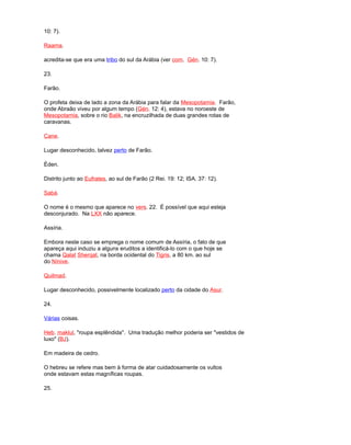 10: 7).
Raama.
acredita-se que era uma tribo do sul da Arábia (ver com. Gén. 10: 7).
23.
Farão.
O profeta deixa de lado a zona da Arábia para falar da Mesopotamia. Farão,
onde Abraão viveu por algum tempo (Gén. 12: 4), estava no noroeste de
Mesopotamia, sobre o rio Balik, na encruzilhada de duas grandes rotas de
caravanas.
Cane.
Lugar desconhecido, talvez perto de Farão.
Éden.
Distrito junto ao Eufrates, ao sul de Farão (2 Rei. 19: 12; ISA. 37: 12).
Sabá.
O nome é o mesmo que aparece no vers. 22. É possível que aqui esteja
desconjurado. Na LXX não aparece.
Assíria.
Embora neste caso se emprega o nome comum de Assíria, o fato de que
apareça aqui induziu a alguns eruditos a identificá-lo com o que hoje se
chama Qalat Sherqat, na borda ocidental do Tigris, a 80 km. ao sul
do Nínive.
Quilmad.
Lugar desconhecido, possivelmente localizado perto da cidade do Asur.
24.
Várias coisas.
Heb. maklul, "roupa esplêndida". Uma tradução melhor poderia ser "vestidos de
luxo" (BJ).
Em madeira de cedro.
O hebreu se refere mas bem à forma de atar cuidadosamente os vultos
onde estavam estas magníficas roupas.
25.
 