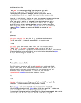 Andavam junto a eles.
Nos vers. 19-21 há certas repetição, mas também se nota certa
variedade na expressão. A descrição faz ressaltar a perfeita
coordenação dos movimentos dos seres viventes e das rodas. Não há
uma ação independente, nem de parte das rodas, nem dos seres viventes.
Segundo PR 392-393 e 2JT 349-353, as rodas, arrumadas em forma tão complicada,
representam os assuntos dos homens e os acontecimentos da história em
todas suas ações e reações. O que para o observador inexperiente parece
ser uma confusão irremediável, resultado da casualidade, obra da ambição
e do capricho dos homens, apresenta-se aqui como um modelo harmonioso,
formado e guiado por uma mão infinita que parte para um fim predeterminado.
Para um estudo a respeito da intervenção de Deus na história, ver com.
Dão. 4:17.
22.
Expansão.
Heb. raqia' (ver com. Gén. 1: 6; Sal. 19: 1). A "abóbada resplandecente"
(BJ) da qual se fala é a expansão que está sobre os seres viventes.
Cristal.
Heb. qéraj, "gelo". Em todos os outros casos, esta palavra se traduz como
"geada" (Gén. 31: 40; Job 6: 16) ou "gelo" Job 37: 10; 38: 29; Sal. 147: 17;
Jer. 36: 30). Apresenta-se o quadro de uma manifestação muito formoso, possivelmente
um pouco parecida com a magnificência da luz do sol matinal que descansa sobre
as neves eternas de alguma elevada topo.
23.
As asas deles estavam direitas.
O profeta procura representar cada parte de la,visión em sua devida relação
com as outras partes. Duas das asas de cada ser eram direitas, quer dizer, se
estendiam para a expansão que estava por cima, não necessariamente para
sustentá-la, como alguns pensaram. As outras duas asas estavam
reverentemente pregadas sobre o corpo dos seres viventes.
24.
Som.
Heb. qol, palavra comum para designar uma "voz", um "ruído", um "som". Em
cada caso, o contexto deve indicar qual significado é melhor.
Ezequiel ouça o som do movimento de asas, mas o encontra diferente de
quanto tenha ouvido alguma vez. Busca algum símile para descrever a melodia que
cheia de arroubo sua alma. Encontra certo paralelo no som de
muitas águas, possivelmente um arroio saltitante ou uma magnífica catarata. Mas o símile
resulta inadequado. O som é complexo. além da voz de Deus, Ezequiel
 