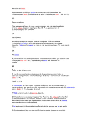 As naves do Tarsis.
Provavelmente se designa assim os navios que conduziam metais. No
concernente ao Tarsis, possivelmente se refira a Espanha (ver com. 1 Rei. 10: 22).
26.
Seus remadores.
Aqui reaparece a figura da nave. encontra-se em alta mar, esbofeteada por
o vento solano, traiçoeiro e perigoso (Sal. 48: 7). A graciosa nave é
quebrantada pela fera tormenta.
27.
Seus pilotos.
encontram-se aqui os diversos tipos de tripulantes. Tudo o que havia
constituído o poderio, a glória e a riqueza de Tiro pereceu em um grande
desastre. Todo isso foi jogado no meio do mar quando naufragou 703 essa grande
nave.
28.
As costas.
A palavra assim traduzida significa mas bem os espaços baldios que rodeiam uma
cidade (ver com. Jos. 14:4). Aqui se designa assim aos arredores da
cidade.
29.
Todos os que tomam remo.
O mundo comercial se lamenta pela perda da graciosa nave com todos os
atos que acompanham a uma manifestação de duelo, e compõem um hino fúnebre
(vers. 32-36).
CAPÍTULO 28
1 Julgamentos de Deus contra o príncipe de Tiro por seu orgulho sacrílego. 11
Lamentação por seu grande glorifica corrompida por causa de seu pecado. 20 Julgamento
contra Sidón. 24 A restauração do Israel.
1 VEIO para mim palavra do Jehová, dizendo:
2 Filho de homem, dava ao príncipe de Tiro: Assim há dito Jehová o Senhor: Por
quanto se enalteceu seu coração, e disse: Eu sou um Deus, no trono de Deus
estou sentado em meio dos mares (sendo você homem e não Deus), e puseste
seu coração como coração de Deus;
3 hei aqui que você é mais sábio que Daniel; não há segredo que te seja oculto.
4 Com sua sabedoria e com sua prudência acumulaste riquezas, e adquiriste
 