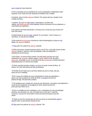 ouro e prata em seus tesouros.
5 Com a grandeza de sua sabedoria em suas contratações multiplicaste vocês
riquezas; e por causa de suas riquezas se enalteceu seu coração.
6 portanto, assim há dito Jehová o Senhor: Por quanto pôs seu coração como
coração de Deus,
7 portanto, hei aqui eu trago sobre ti estrangeiros, os fortes das
nações, que desenvainarán suas espadas contra a formosura de sua sabedoria, e
mancharão seu esplendor.
8 Ao sepulcro lhe farão descender, e morrerá com a morte dos que morrem em
meio dos mares.
9 Falará diante do que lhe mate, dizendo: Eu sou Deus? Você, homem é, e
não Deus, na mão de seu matador.
10 De morte de incircuncisos morrerá por mão de estrangeiros; porque eu hei
falado, diz Jehová o Senhor.
11 Veio para mim palavra do Jehová, dizendo:
12 Filho de homem, levanta lamentos sobre o rei de Tiro, e lhe diga: Assim há dito
Jehová o Senhor: Você foi o selo da perfeição, cheio de sabedoria, e
acabamento de formosura.
13 Em Éden, no horta de Deus esteve; de toda pedra preciosa era você
vestimenta; de cornerina, topázio, jaspe, crisólito, berilo e ônix; de safira,
carbunclo, esmeralda e ouro; os primeiros de seus tamboriles e flautas estiveram
preparados para ti no dia de sua criação.
14 Você, querubim grande, protetor, eu te pus no santo monte de Deus, ali
esteve; em meio das pedras de fogo te passeava.
15 Perfeito foi em todos seus caminhos desde dia que foi criado, até que
achou-se em ti maldade.
16 Por causa da multidão de suas contratações foi cheio de iniqüidade, e
pecou; por isso eu joguei do monte de Deus, e te joguei de entre as
pedras do fogo, OH querubim protetor.
17 Se enalteceu seu coração por causa de sua formosura, corrompeu sua sabedoria a
causa de seu esplendor; eu te jogarei por terra; diante dos reis lhe
porei para que olhem em ti.
18 Com a multidão de suas maldades e com a iniqüidade de suas contratações
profanou seu santuário; eu, pois, tirei fogo de em meio de ti, o qual lhe
consumiu, e te pus em cinza sobre a terra aos olhos de todos os que lhe
olham.
19 Todos os que lhe conheceram de entre os povos se maravilharão sobre ti;
espanto será, e para sempre deixará de ser.
20 Veio para mim palavra do Jehová, dizendo: 704
 
