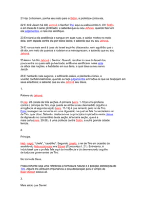 21Hijo do homem, ponha seu rosto para o Sidón, e profetiza contra ela,
22 E dirá: Assim há dito Jehová o Senhor: Hei aqui eu estou contra ti, OH Sidón,
e em meio de ti serei glorificado; e saberão que eu sou Jehová, quando fizer em
ela julgamentos, e nela me santifique.
23 Enviarei a ela pestilência e sangue em suas ruas, e cairão mortos no meio
dela, com espada contra ela por todos lados; e saberão que eu sou Jehová.
24 E nunca mais será à casa do Israel espinho dilacerador, nem aguilhão que o
dê dor, em meio de quantos a rodeiam e a menosprezam; e saberão que eu sou
Jehová.
25 Assim há dito Jehová o Senhor: Quando recolher à casa do Israel dos
povos entre os quais está pulverizada, então me santificarei neles ante
os olhos das nações, e habitarão em sua terra, a qual dava a meu servo
Jacob.
26 E habitarão nela seguros, e edificarão casas, e plantarão vinhas, e
viverão confidencialmente, quando eu faça julgamentos em todos os que os despojam em
seus arredores; e saberão que eu sou Jehová seu Deus.
1.
Palavra do Jehová.
O cap. 28 consta de três seções. A primeira (vers. 1-10) é uma profecia
contra o príncipe de Tiro, cuja queda se atribui a seu desmedido orgulho e
arrogância. A segunda seção (vers. 11-19) é que lamento pelo rei de Tiro.
Esta passagem se converte em uma digressão na qual se fala do verdadeiro rei
de Tiro, quer dizer, Satanás. destacam-se os princípios implicados nesta classe
de digressão no comentário desta seção. A terceira seção, que é a
mais curta (vers. 20-26), é uma profecia contra Sidón, a outra grande cidade
fenícia.
2.
Príncipe.
Heb. nagid, "chefe", "caudilho". Segundo Josefo, o rei de Tiro em ocasião do
assédio do Nabucodonosor era Etbaal (Contra Aipo I. 21). Entretanto, é
indubitável que o profeta fala aqui da insolência e do desmesurado orgulho
de todos os governantes de Tiro.
No trono de Deus.
Possivelmente seja uma referência à formosura natural e à posição estratégica de
Tiro. Alguns lhe atribuem importância a esta declaração pois o templo de
Baal Melkart estava ali.
3.
Mais sábio que Daniel.
 