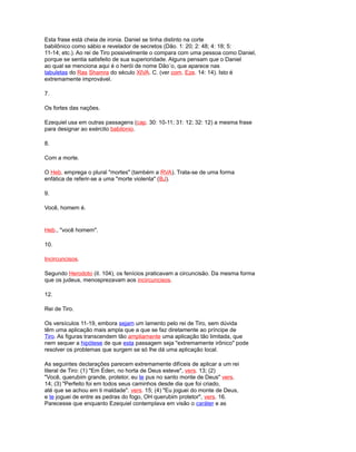 Esta frase está cheia de ironia. Daniel se tinha distinto na corte
babilônico como sábio e revelador de secretos (Dão. 1: 20; 2: 48; 4: 18; 5:
11-14; etc.). Ao rei de Tiro possivelmente o compara com uma pessoa como Daniel,
porque se sentia satisfeito de sua superioridade. Alguns pensam que o Daniel
ao qual se menciona aqui é o herói de nome Dão´o, que aparece nas
tabuletas do Ras Shamra do século XIVA. C. (ver com. Eze. 14: 14). Isto é
extremamente improvável.
7.
Os fortes das nações.
Ezequiel usa em outras passagens (cap. 30: 10-11; 31: 12; 32: 12) a mesma frase
para designar ao exército babilonio.
8.
Com a morte.
O Heb. emprega o plural "mortes" (também a RVA). Trata-se de uma forma
enfática de referir-se a uma "morte violenta" (BJ).
9.
Você, homem é.
Heb., "você homem".
10.
Incircuncisos.
Segundo Herodoto (iI. 104), os fenícios praticavam a circuncisão. Da mesma forma
que os judeus, menosprezavam aos incircuncisos.
12.
Rei de Tiro.
Os versículos 11-19, embora sejam um lamento pelo rei de Tiro, sem dúvida
têm uma aplicação mais ampla que a que se faz diretamente ao príncipe de
Tiro. As figuras transcendem tão ampliamente uma aplicação tão limitada, que
nem sequer a hipótese de que esta passagem seja "extremamente irônico" pode
resolver os problemas que surgem se só lhe dá uma aplicação local.
As seguintes declarações parecem extremamente difíceis de aplicar a um rei
literal de Tiro: (1) "Em Éden, no horta de Deus esteve", vers. 13; (2)
"Você, querubim grande, protetor, eu te pus no santo monte de Deus" vers.
14; (3) "Perfeito foi em todos seus caminhos desde dia que foi criado,
até que se achou em ti maldade". vers. 15; (4) "Eu joguei do monte de Deus,
e te joguei de entre as pedras do fogo, OH querubim protetor", vers. 16.
Parecesse que enquanto Ezequiel contemplava em visão o caráter e as
 