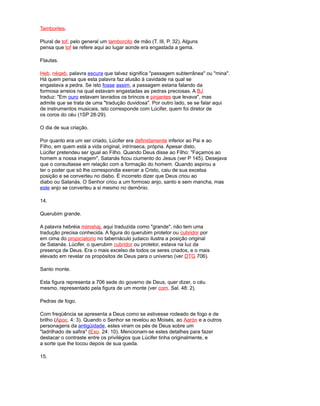 Tamboriles.
Plural de tof, pelo general um tamborcito de mão (T. III, P. 32). Alguns
pensa que tof se refere aqui ao lugar aonde era engastada a gema.
Flautas.
Heb. néqeb, palavra escura que talvez significa "passagem subterrânea" ou "mina".
Há quem pensa que esta palavra faz alusão à cavidade na qual se
engastava a pedra. Se isto fosse assim, a passagem estaria falando da
formosa arreios na qual estavam engastadas as pedras preciosas. A BJ
traduz: "Em ouro estavam lavrados os brincos e pinjantes que levava", mas
admite que se trata de uma "tradução duvidosa". Por outro lado, se se falar aqui
de instrumentos musicais, isto corresponde com Lúcifer, quem foi diretor de
os coros do céu (1SP 28-29).
O dia de sua criação.
Por quanto era um ser criado, Lúcifer era definidamente inferior ao Pai e ao
Filho, em quem está a vida original, intrínseca, própria. Apesar disto,
Lúcifer pretendeu ser igual ao Filho. Quando Deus disse ao Filho: "Façamos ao
homem a nossa imagem", Satanás ficou ciumento do Jesus (ver P 145). Desejava
que o consultasse em relação com a formação do homem. Quando aspirou a
ter o poder que só lhe correspondia exercer a Cristo, caiu de sua excelsa
posição e se converteu no diabo. É incorreto dizer que Deus criou ao
diabo ou Satanás. O Senhor criou a um formoso anjo, santo e sem mancha, mas
este anjo se converteu a si mesmo no demônio.
14.
Querubim grande.
A palavra hebréia mimshaj, aqui traduzida como "grande", não tem uma
tradução precisa conhecida. A figura do querubim protetor ou cubridor por
em cima do propiciatorio no tabernáculo judaico ilustra a posição original
de Satanás. Lúcifer, o querubim cubridor ou protetor, estava na luz da
presença de Deus. Era o mais excelso de todos os seres criados, e o mais
elevado em revelar os propósitos de Deus para o universo (ver DTG 706).
Santo monte.
Esta figura representa a 706 sede do governo de Deus, quer dizer, o céu
mesmo, representado pela figura de um monte (ver com. Sal. 48: 2).
Pedras de fogo.
Com freqüência se apresenta a Deus como se estivesse rodeado de fogo e de
brilho (Apoc. 4: 3). Quando o Senhor se revelou ao Moisés, ao Aarón e a outros
personagens da antigüidade, estes viram os pés de Deus sobre um
"ladrilhado de safira" (Exo. 24: 10). Mencionam-se estes detalhes para fazer
destacar o contraste entre os privilégios que Lúcifer tinha originalmente, e
a sorte que lhe tocou depois de sua queda.
15.
 
