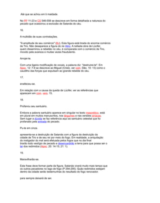 Até que se achou em ti maldade.
No PP 11-23 e CS 546-558 se descreve em forma detalhada a natureza do
pecado que ocasionou a exclusão de Satanás do céu.
16.
A multidão de suas contratações.
"A amplitude de seu comércio" (BJ). Esta figura está tirada do enorme comércio
de Tiro. Não desaparece a figura do rei Atiro. A nefasta obra de Lúcifer,
quem disseminou a rebelião no céu, é comparada com o comércio de Tiro,
movido pela avareza e muitas vezes fraudulento.
Arrojei-te.
Com uma ligeira modificação de vocais, a palavra diz: "destruirei-te". Em
Apoc. 12: 7-9 se descreve ao Miguel (Cristo, ver com. Dão. 10: 13) como o
caudilho das forças que expulsam ao grande rebelde do céu.
17.
enalteceu-se.
Em relação com a causa da queda de Lúcifer, ver as referências que
aparecem em com. vers. 15.
18.
Profanou seu santuário.
Embora a palavra santuário aparece em singular no texto masorético, está
em plural em muitos manuscritos, nos tárgumes e nas versões siríacas.
Sem lugar a dúvida se faz referência aqui ao santuário celestial que foi
profanado pela entrada do pecado.
Pu-te em cinza.
apresenta-se a destruição de Satanás com a figura da destruição da
cidade de Tiro e de seu rei por meio do fogo. Em realidade, a aniquilação
do instigador do mal será efetuada pelos fogos que no dia final
tirarão todo vestígio de pecado e desencardirão a terra para que possa ser o
lar dos redimidos (Apoc. 20: 14-15; 21: 1).
19.
Maravilharão-se.
Esta frase deve formar parte da figura. Satanás viverá muito mais tempo que
os outros pecadores no lago de fogo (P 294-295). Quão redimidos estejam
dentro da cidade serão testemunhas do resultado do fogo renovador.
para sempre deixará de ser.
 