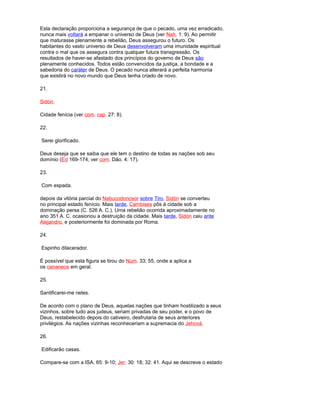 Esta declaração proporciona a segurança de que o pecado, uma vez erradicado,
nunca mais voltará a empanar o universo de Deus (ver Nah. 1: 9). Ao permitir
que maturasse plenamente a rebelião, Deus assegurou o futuro. Os
habitantes do vasto universo de Deus desenvolveram uma imunidade espiritual
contra o mal que os assegura contra qualquer futura transgressão. Os
resultados de haver-se afastado dos princípios do governo de Deus são
plenamente conhecidos. Todos estão convencidos da justiça, a bondade e a
sabedoria do caráter de Deus. O pecado nunca alterará a perfeita harmonia
que existirá no novo mundo que Deus tenha criado de novo.
21.
Sidón.
Cidade fenícia (ver com. cap. 27: 8).
22.
Serei glorificado.
Deus deseja que se saiba que ele tem o destino de todas as nações sob seu
domínio (Ed 169-174; ver com. Dão. 4: 17).
23.
Com espada.
depois da vitória parcial do Nabucodonosor sobre Tiro, Sidón se converteu
no principal estado fenício. Mais tarde, Cambises pôs à cidade sob a
dominação persa (C. 526 A. C.). Uma rebelião ocorrida aproximadamente no
ano 351 A. C. ocasionou a destruição da cidade. Mais tarde, Sidón caiu ante
Alejandro, e posteriormente foi dominada por Roma.
24.
Espinho dilacerador.
É possível que esta figura se tirou do Núm. 33: 55, onde a aplica a
os cananeos em geral.
25.
Santificarei-me neles.
De acordo com o plano de Deus, aquelas nações que tinham hostilizado a seus
vizinhos, sobre tudo aos judeus, seriam privadas de seu poder, e o povo de
Deus, restabelecido depois do cativeiro, desfrutaria de seus anteriores
privilégios. As nações vizinhas reconheceriam a supremacia do Jehová.
26.
Edificarão casas.
Compare-se com a ISA. 65: 9-10; Jer. 30: 18; 32: 41. Aqui se descreve o estado
 