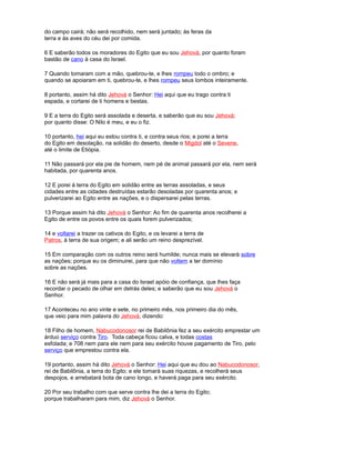 do campo cairá; não será recolhido, nem será juntado; às feras da
terra e às aves do céu dei por comida.
6 E saberão todos os moradores do Egito que eu sou Jehová, por quanto foram
bastão de cano à casa do Israel.
7 Quando tomaram com a mão, quebrou-te, e lhes rompeu todo o ombro; e
quando se apoiaram em ti, quebrou-te, e lhes rompeu seus lombos inteiramente.
8 portanto, assim há dito Jehová o Senhor: Hei aqui que eu trago contra ti
espada, e cortarei de ti homens e bestas.
9 E a terra do Egito será assolada e deserta, e saberão que eu sou Jehová;
por quanto disse: O Nilo é meu, e eu o fiz.
10 portanto, hei aqui eu estou contra ti, e contra seus rios; e porei a terra
do Egito em desolação, na solidão do deserto, desde o Migdol até o Sevene,
até o limite de Etiópia.
11 Não passará por ela pie de homem, nem pé de animal passará por ela, nem será
habitada, por quarenta anos.
12 E porei à terra do Egito em solidão entre as terras assoladas, e seus
cidades entre as cidades destruídas estarão desoladas por quarenta anos; e
pulverizarei ao Egito entre as nações, e o dispersarei pelas terras.
13 Porque assim há dito Jehová o Senhor: Ao fim de quarenta anos recolherei a
Egito de entre os povos entre os quais forem pulverizados;
14 e voltarei a trazer os cativos do Egito, e os levarei a terra de
Patros, à terra de sua origem; e ali serão um reino desprezível.
15 Em comparação com os outros reino será humilde; nunca mais se elevará sobre
as nações; porque eu os diminuirei, para que não voltem a ter domínio
sobre as nações.
16 E não será já mais para a casa do Israel apóio de confiança, que lhes faça
recordar o pecado de olhar em detrás deles; e saberão que eu sou Jehová o
Senhor.
17 Aconteceu no ano vinte e sete, no primeiro mês, nos primeiro dia do mês,
que veio para mim palavra do Jehová, dizendo:
18 Filho de homem, Nabucodonosor rei de Babilônia fez a seu exército emprestar um
árduo serviço contra Tiro. Toda cabeça ficou calva, e todas costas
esfolada; e 708 nem para ele nem para seu exército houve pagamento de Tiro, pelo
serviço que emprestou contra ela.
19 portanto, assim há dito Jehová o Senhor: Hei aqui que eu dou ao Nabucodonosor,
rei de Babilônia, a terra do Egito; e ele tomará suas riquezas, e recolherá seus
despojos, e arrebatará bota de cano longo, e haverá paga para seu exército.
20 Por seu trabalho com que serve contra lhe dei a terra do Egito;
porque trabalharam para mim, diz Jehová o Senhor.
 