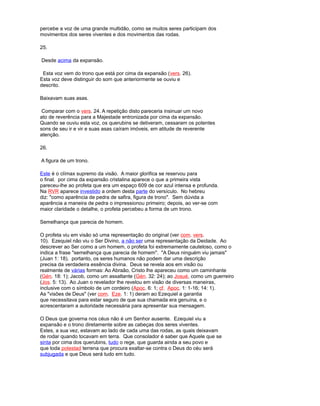 percebe a voz de uma grande multidão, como se muitos seres participam dos
movimentos dos seres viventes e dos movimentos das rodas.
25.
Desde acima da expansão.
Esta voz vem do trono que está por cima da expansão (vers. 26).
Esta voz deve distinguir do som que anteriormente se ouviu e
descrito.
Baixavam suas asas.
Comparar com o vers. 24. A repetição disto pareceria insinuar um novo
ato de reverência para a Majestade entronizada por cima da expansão.
Quando se ouviu esta voz, os querubins se detiveram, cessaram os potentes
sons de seu ir e vir e suas asas caíram imóveis, em atitude de reverente
atenção.
26.
A figura de um trono.
Este é o clímax supremo da visão. A maior glorifica se reservou para
o final. por cima da expansão cristalina aparece o que a primeira vista
pareceu-lhe ao profeta que era um espaço 609 de cor azul intensa e profunda.
Na RVR aparece investido a ordem desta parte do versículo. No hebreu
diz: "como aparência de pedra de safira, figura de trono". Sem dúvida a
aparência a maneira de pedra o impressionou primeiro; depois, ao ver-se com
maior claridade o detalhe, o profeta percebeu a forma de um trono.
Semelhança que parecia de homem.
O profeta viu em visão só uma representação do original (ver com. vers.
10). Ezequiel não viu o Ser Divino, a não ser uma representação da Deidade. Ao
descrever ao Ser como a um homem, o profeta foi extremamente cauteloso, como o
indica a frase "semelhança que parecia de homem". "A Deus ninguém viu jamais"
(Juan 1: 18). portanto, os seres humanos não podem dar uma descrição
precisa da verdadeira essência divina. Deus se revela aos em visão ou
realmente de várias formas: Ao Abraão, Cristo lhe apareceu como um caminhante
(Gén. 18: 1); Jacob, como um assaltante (Gén. 32: 24); ao Josué, como um guerreiro
(Jos. 5: 13). Ao Juan o revelador lhe revelou em visão de diversas maneiras,
inclusive com o símbolo de um cordeiro (Apoc. 6: 1; cf. Apoc. 1: 1-16; 14: 1).
As "visões de Deus" (ver com. Eze. 1: 1) deram ao Ezequiel a garantia
que necessitava para estar seguro de que sua chamada era genuína, e o
acrescentaram a autoridade necessária para apresentar sua mensagem.
O Deus que governa nos céus não é um Senhor ausente. Ezequiel viu a
expansão e o trono diretamente sobre as cabeças dos seres viventes.
Estes, a sua vez, estavam ao lado de cada uma das rodas, as quais deixavam
de rodar quando tocavam em terra. Que consolador é saber que Aquele que se
sinta por cima dos querubins, tudo o rege, que guarda ainda a seu povo e
que toda potestad terrena que procura exaltar-se contra o Deus do céu será
subjugada e que Deus será tudo em tudo.
 