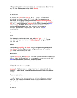 21 Naquele tempo farei brotar de novo o poder da casa do Israel. E abrirei você
boca em meio deles, e saberão que eu sou Jehová.
1.
No décimo ano.
Do cativeiro do Joaquín (ver com. cap. 1: 2). A data que se destaca aqui
corresponde com janeiro do ano 587 A. C. (P. 602). Talvez a profecia foi
pronunciada pouco depois do tempo quando os babilonios transitoriamente
suspenderam o assédio de Jerusalém porque os egípcios, ao mando da Hofra
(Jer. 37: 5, 11), aproximavam-se. Jeremías tinha profetizado que esse intento
fracassaria (cap. 37: 6-10). A notícia destes acontecimentos pode haver
estimulado aos exilados a ter uma nova esperança na liberação de
Jerusalém. A profecia do Ezequiel contra Egito pode ter tido este
marco histórico.
3.
Faraó.
Com referência ao significado deste título, ver. com. Gén. 12: 15. O
faraó que reinava por esse tempo era Hofra, o Apries dos gregos, 589-570
A. C. (T. II, 93).
Dragão.
Embora o texto masorético diz tinnim, "chacais", muitos manuscritos hebreus
rezam tannin, "dragão". É possível que se faça alusão aqui ao "crocodilo"
(BJ), animal muito conhecido no Egito.
Meu é o Nilo.
Segundo Herodoto (iI, 170), Apries se gabava de que estava tão bem estabelecido
que nem sequer um Deus poderia lhe tirar seu poder. Os monumentos do Egito
atestam eloqüentemente do pomposo orgulho dos faraós.
4.
Ganchos de ferro em suas queixadas.
Herodoto (iI. 70) descreve como os egípcios tomavam os crocodilos do Nilo
com anzol e isca de peixe. Deus quebrantaria o teimoso orgulho do jactancioso
monarca.
Os peixes de seus rios.
É provável que os peixes representassem os exércitos egípcios, ou talvez os
aliados do Egito. Faraó não teria que morrer sozinho, mas sim conduziria a
ruína de outros.
5.
No deserto.
 