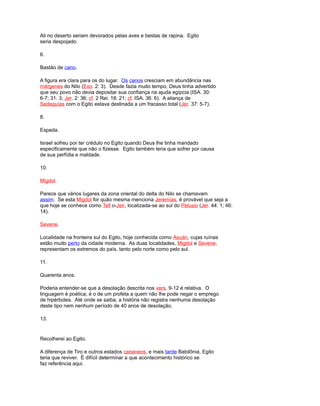 Ali no deserto seriam devorados pelas aves e bestas de rapina. Egito
seria despojado.
6.
Bastão de cano.
A figura era clara para os do lugar. Os canos cresciam em abundância nas
márgenes do Nilo (Exo. 2: 3). Desde fazia muito tempo, Deus tinha advertido
que seu povo não devia depositar sua confiança na ajuda egípcia (ISA. 30:
6-7; 31: 3; Jer. 2: 36; cf. 2 Rei. 18: 21; cf. ISA. 36: 6). A aliança de
Sedequías com o Egito estava destinada a um fracasso total (Jer. 37: 5-7).
8.
Espada.
Israel sofreu por ter crédulo no Egito quando Deus lhe tinha mandado
especificamente que não o fizesse. Egito também teria que sofrer por causa
de sua perfídia e maldade.
10.
Migdol.
Parece que vários lugares da zona oriental do delta do Nilo se chamavam
assim. Se esta Migdol for quão mesma menciona Jeremías, é provável que seja a
que hoje se conhece como Tell o-Jeir, localizada-se ao sul do Pelusio (Jer. 44: 1; 46:
14).
Sevene.
Localidade na fronteira sul do Egito, hoje conhecida como Asuán, cujas ruínas
estão muito perto da cidade moderna. As duas localidades, Migdol e Sevene,
representam os extremos do país, tanto pelo norte como pelo sul.
11.
Quarenta anos.
Poderia entender-se que a desolação descrita nos vers. 9-12 é relativa. O
linguagem é poética; é o de um profeta a quem não lhe pode negar o emprego
de hipérboles. Até onde se saiba, a história não registra nenhuma desolação
deste tipo nem nenhum período de 40 anos de desolação.
13.
Recolherei ao Egito.
A diferença de Tiro e outros estados cananeos, e mais tarde Babilônia, Egito
teria que reviver. É difícil determinar a que acontecimento histórico se
faz referência aqui.
 