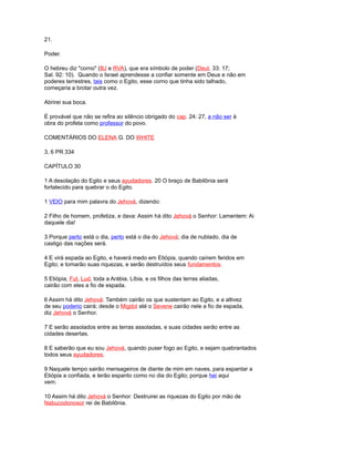 21.
Poder.
O hebreu diz "corno" (BJ e RVA), que era símbolo de poder (Deut. 33: 17;
Sal. 92: 10). Quando o Israel aprendesse a confiar somente em Deus e não em
poderes terrestres, tais como o Egito, esse corno que tinha sido talhado,
começaria a brotar outra vez.
Abrirei sua boca.
É provável que não se refira ao silêncio obrigado do cap. 24: 27, a não ser à
obra do profeta como professor do povo.
COMENTÁRIOS DO ELENA G. DO WHITE
3, 6 PR 334
CAPÍTULO 30
1 A desolação do Egito e seus ayudadores. 20 O braço de Babilônia será
fortalecido para quebrar o do Egito.
1 VEIO para mim palavra do Jehová, dizendo:
2 Filho de homem, profetiza, e dava: Assim há dito Jehová o Senhor: Lamentem: Ai
daquele dia!
3 Porque perto está o dia, perto está o dia do Jehová; dia de nublado, dia de
castigo das nações será.
4 E virá espada ao Egito, e haverá medo em Etiópia, quando caírem feridos em
Egito; e tomarão suas riquezas, e serão destruídos seus fundamentos.
5 Etiópia, Fut, Lud, toda a Arábia, Líbia, e os filhos das terras aliadas,
cairão com eles a fio de espada.
6 Assim há dito Jehová: Também cairão os que sustentam ao Egito, e a altivez
de seu poderio cairá; desde o Migdol até o Sevene cairão nele a fio de espada,
diz Jehová o Senhor.
7 E serão assolados entre as terras assoladas, e suas cidades serão entre as
cidades desertas.
8 E saberão que eu sou Jehová, quando puser fogo ao Egito, e sejam quebrantados
todos seus ayudadores.
9 Naquele tempo sairão mensageiros de diante de mim em naves, para espantar a
Etiópia a confiada, e terão espanto como no dia do Egito; porque hei aqui
vem.
10 Assim há dito Jehová o Senhor: Destruirei as riquezas do Egito por mão de
Nabucodonosor rei de Babilônia.
 