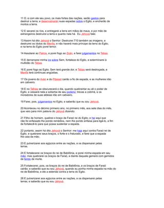 11 O, e com ele seu povo, os mais fortes das nações, serão gastos para
destruir a terra; e desenvainarán suas espadas sobre o Egito, e encherão de
mortos a terra.
12 E secarei os rios, e entregarei a terra em mãos de maus, e por mão de
estrangeiros destruirei a terra e quanto nela há. Eu Jehová falei.
13 Assim há dito Jehová o Senhor: Destruirei 710 também as imagens, e
destruirei os ídolos do Menfis; e não haverá mais príncipe da terra do Egito,
e na terra do Egito porei temor.
14 Assolarei ao Patros, e porei fogo ao Zoán, e farei julgamentos no Tebas.
15 E derramarei minha ira sobre Sem, fortaleza do Egito, e exterminarei à
multidão do Tebas.
16 E porei fogo ao Egito; Sem terá grande dor, e Tebas será destroçada, e
Menfis terá contínuas angústias.
17 Os jovens do Avén e do Pibeset cairão a fio de espada, e as mulheres irão
em cativeiro.
18 E no Tafnes se obscurecerá o dia, quando quebrantar eu ali o poder de
Egito, e cessará nela a soberba de seu poderio; trevas a cobrirá, e os
moradores de suas aldeias irão em cativeiro.
19 Farei, pois, julgamentos no Egito, e saberão que eu sou Jehová.
20 Aconteceu no décimo primeiro ano, no primeiro mês, aos sete dias do mês,
que veio para mim palavra do Jehová dizendo:
21 Filho de homem, quebrei o braço de Faraó rei do Egito; e hei aqui que
não foi enfaixado lhe pondo remédios, nem lhe pondo enfaixa para ligá-lo, a fim
de fortalecê-lo para que possa sustentar a espada.
22 portanto, assim há dito Jehová o Senhor: me haja aqui contra Faraó rei de
Egito, e quebrarei seus braços, o forte e o fraturado, e farei que a espada
lhe caia da mão.
23 E pulverizarei aos egípcios entre as nações, e os dispersarei pelas
terras.
24 E fortalecerei os braços do rei de Babilônia, e porei minha espada em seu
mão; mas quebrarei os braços de Faraó, e diante daquele gemerá com gemidos
de ferido de morte.
25 Fortalecerei, pois, os braços do rei de Babilônia, e os braços de Faraó
cairão; e saberão que eu sou Jehová, quando eu ponha minha espada na mão do
rei de Babilônia, e ele a estenda contra a terra do Egito.
26 E pulverizarei aos egípcios entre as nações, e os dispersarei pelas
terras; e saberão que eu sou Jehová.
 