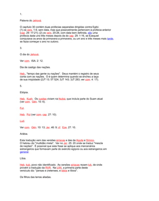 1.
Palavra do Jehová.
O capítulo 30 contém duas profecias separadas dirigidas contra Egito:
(1) os vers. 1-9, sem data, mas que possivelmente pertencem à profecia anterior
(cap. 29: 17-21); (2) os vers. 20-26, com data bem definida, são uma
profecia dada uns três meses depois da do cap. 29: 1-16, se Ezequiel
computava os anos da primavera a primavera, ou um ano e três meses mais tarde,
se fazia começar o ano no outono.
3.
O dia do Jehová.
Ver com. ISA. 2: 12.
Dia de castigo das nações.
Heb., "tempo das gente ou nações". Deus mantém o registro de seus
conta com as nações. O é quem determina quando se encheu a taça
de sua iniqüidade (2JT 13; 5T 524; 3JT 143; 3JT 283; ver com. 4: 17).
5.
Etiópia.
Heb. Kush. Os cusitas viviam na Nubia, que incluía parte do Suam atual
(ver com. Gén. 10: 6).
Fut.
Heb. Put (ver com. cap. 27: 10).
Lud.
Ver com. Gén. 10: 13; Jer. 46: 9; cf. Eze. 27: 10.
Arábia.
Esta tradução vem das versões siríacas e das da Aquila e Símico.
O hebreu diz "multidão mista". Ver no Jer. 25: 20 onde se traduz "mescla
de nações". É possível que esta frase se aplique aos mercenários
estrangeiros que formavam parte do exército egípcio ou aos estrangeiros em
general.
Líbia.
Heb. kub, povo não identificado. As versões siríacas rezam lub, de onde
provém a tradução da RVR. Na LXX, a primeira parte deste
versículo diz: "persas e cretenses, e lidios e líbios".
Os filhos das terras aliadas.
 