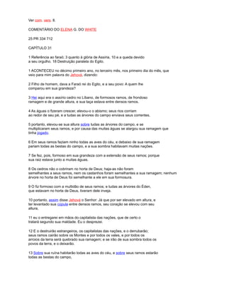 Ver com. vers. 8.
COMENTÁRIO DO ELENA G. DO WHITE
25 PR 334 712
CAPÍTULO 31
1 Referência ao faraó; 3 quanto à glória de Assíria, 10 e a queda devido
a seu orgulho. 18 Destruição paralela do Egito.
1 ACONTECEU no décimo primeiro ano, no terceiro mês, nos primeiro dia do mês, que
veio para mim palavra do Jehová, dizendo:
2 Filho de homem, dava a Faraó rei do Egito, e a seu povo: A quem lhe
comparou em sua grandeza?
3 Hei aqui era o assírio cedro no Líbano, de formosos ramos, de frondoso
ramagem e de grande altura, e sua taça estava entre densos ramos.
4 As águas o fizeram crescer, elevou-o o abismo; seus rios corriam
ao redor de seu pé, e a tudas as árvores do campo enviava seus correntes.
5 portanto, elevou-se sua altura sobre tudas as árvores do campo, e se
multiplicaram seus ramos, e por causa das muitas águas se alargou sua ramagem que
tinha jogado.
6 Em seus ramos faziam ninho todas as aves do céu, e debaixo de sua ramagem
pariam todas as bestas do campo, e a sua sombra habitavam muitas nações.
7 Se fez, pois, formoso em sua grandeza com a extensão de seus ramos; porque
sua raiz estava junto a muitas águas.
8 Os cedros não o cobriram no horta de Deus; haja-as não foram
semelhantes a seus ramos, nem os castanhos foram semelhantes a sua ramagem; nenhum
árvore no horta de Deus foi semelhante a ele em sua formosura.
9 O fiz formoso com a multidão de seus ramos; e tudas as árvores do Éden,
que estavam no horta de Deus, tiveram dele inveja.
10 portanto, assim disse Jehová o Senhor: Já que por ser elevado em altura, e
ter levantado sua cúpula entre densos ramos, seu coração se elevou com seu
altura,
11 eu o entregarei em mãos do capitalista das nações, que de certo o
tratará segundo sua maldade. Eu o desprezei.
12 E o destruirão estrangeiros, os capitalistas das nações, e o derrubarão;
seus ramos cairão sobre os Montes e por todos os vales, e por todos os
arroios da terra será quebrado sua ramagem; e se irão de sua sombra todos os
povos da terra, e o deixarão.
13 Sobre sua ruína habitarão todas as aves do céu, e sobre seus ramos estarão
todas as bestas do campo,
 