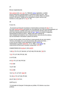 27.
Bronze resplandecente.
Heb. jashmal (ver com. vers. 4). Mediante várias repetições, o profeta
procura descrever a excelsa glória e o grandioso brilho da cena. Sem
embargo, esta manifestação não é mais que um pálido reflexo do original,
porque o Pai eterno "habita em luz inacessível; a quem nenhum dos
homens viu nem pode ver" (1 Tim. 6: 16).
28.
O arco íris.
É provável que Ezequiel recordasse a misericordioso promessa do Gén. 9: 13.
Por mais desanimadoras que fossem as circunstâncias, por mais que pressagiassem um
desastre nacional, o profeta sabia que os pensamentos de Deus para com seu
povo eram pensamentos de paz e não de mau. Assim se cumpriu a majestosa
apresentação da glória de Deus. Afligido pelo brilho celestial da
cena, Ezequiel se prosternou com o rosto em terra, mas uma voz lhe ordenou
que se levantasse e escutasse a palavra do Senhor.
O arco íris que rodeia o trono de Deus é nossa garantia de seu amor eterno.
"O trono circundado com o arco da promessa, [é] a justiça de Cristo. . .
O arco íris que rodeia o trono representa o poder mistura da
misericórdia e a justiça" (EGW RH, 13-12, 1892). É um objeto "da
misericórdia de Deus para o pecador arrependido" (PP 97).
COMENTÁRIOS DO ELENA G. DO WHITE
1-28 Ed 173-174; 2JT 349-353; 3JT 407-408; PR 393-394; TM 213
1 Ed 173; 2JT 349; PR 330, 393
3-10 FÉ 395
4-5 Ed 173; 2JT 349; PR 393
11 PP 360
13 2JT 350
14 CS 566
15-21 Ev 73; 3JT 407; MeM 40
16, 26 Ed 173; 2JT 349; PR 393
28 2JT 350; PP 97 610
CAPÍTULO 2
1 A comissão do Ezequiel. 6 Instruções ao profeta. 9 O cilindro e sua dura
profecia.
 
