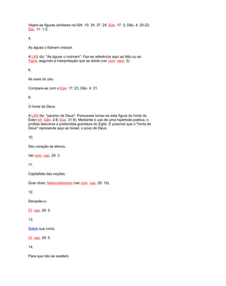 Vejam-se figuras similares na ISA. 10: 34; 37: 24; Eze. 17: 3; Dão. 4: 20-22;
Zac. 11: 1-2.
4.
As águas o fizeram crescer.
A LXX diz: "As águas o nutriram". Faz-se referência aqui ao Nilo ou ao
Tigris, segundo a interpretação que se adote (ver com. vers. 3).
6.
As aves do céu.
Compare-se com o Eze. 17: 23; Dão. 4: 21.
8.
O horta de Deus.
A LXX diz: "paraíso de Deus". Parecesse tomar-se esta figura do horta do
Éden (cf. Gén. 2:8; Eze. 31:9). Mediante o uso de uma hipérbole poética, o
profeta descreve a pretendida grandeza do Egito. É possível que o "horta de
Deus" represente aqui ao Israel, o povo de Deus.
10.
Seu coração se elevou.
Ver com. cap. 29: 3.
11.
Capitalista das nações.
Quer dizer, Nabucodonosor (ver com. cap. 29: 19).
12.
Deixarão-o.
Cf. cap. 29: 5.
13.
Sobre sua ruína.
Cf. cap. 29: 5.
14.
Para que não se exaltem.
 