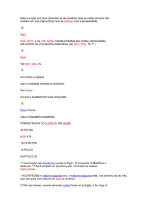 Esta é a lição que deve aprender-se da parábola. Que as outras árvores não
confiem em sua própria força nem se infatúen com a prosperidade.
15.
Seol.
Heb. she'ol, e na LXX, hád's, morada simbólica dos mortos, representada
sob a forma de uma caverna subterrânea (ver com. Prov. 15: 11).
16.
Seol.
Ver com. vers. 15.
17.
Os mortos a espada.
Aqui a realidade irrompe no simbólico.
Seu braço.
Os que o ajudaram em suas conquistas.
18.
Este é Faraó.
Aqui a linguagem é alegórica.
COMENTÁRIOS DO ELENA G. DO WHITE
39 PR 268
8 PP 479
10-16 PR 270
18 PR 270
CAPÍTULO 32
1 Lamentação pela tenebrosa queda do Egito. 11 A espada de Babilônia o
destruirá. 17 Será arrojado ao sepulcro junto com todas as nações
incircuncisas.
1 ACONTECEU no décimo segundo ano, no décimo segundo mês, nos primeiro dia do mês,
que veio para mim palavra do Jehová, dizendo:
2 Filho de homem, levanta lamentos sobre Faraó rei do Egito, e lhe diga: A
 