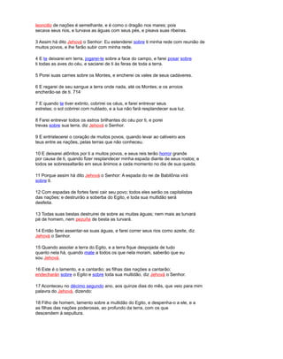 leoncillo de nações é semelhante, e é como o dragão nos mares; pois
secava seus rios, e turvava as águas com seus pés, e pisava suas ribeiras.
3 Assim há dito Jehová o Senhor: Eu estenderei sobre ti minha rede com reunião de
muitos povos, e lhe farão subir com minha rede.
4 E te deixarei em terra, jogarei-te sobre a face do campo, e farei posar sobre
ti todas as aves do céu, e saciarei de ti às feras de toda a terra.
5 Porei suas carnes sobre os Montes, e encherei os vales de seus cadáveres.
6 E regarei de seu sangue a terra onde nada, até os Montes; e os arroios
encherão-se de ti. 714
7 E quando te tiver extinto, cobrirei os céus, e farei entrevar seus
estrelas; o sol cobrirei com nublado, e a lua não fará resplandecer sua luz.
8 Farei entrevar todos os astros brilhantes do céu por ti, e porei
trevas sobre sua terra, diz Jehová o Senhor.
9 E entristecerei o coração de muitos povos, quando levar ao cativeiro aos
teus entre as nações, pelas terras que não conheceu.
10 E deixarei atônitos por ti a muitos povos, e seus reis terão horror grande
por causa de ti, quando fizer resplandecer minha espada diante de seus rostos; e
todos se sobressaltarão em seus ânimos a cada momento no dia de sua queda.
11 Porque assim há dito Jehová o Senhor: A espada do rei de Babilônia virá
sobre ti.
12 Com espadas de fortes farei cair seu povo; todos eles serão os capitalistas
das nações; e destruirão a soberba do Egito, e toda sua multidão será
desfeita.
13 Todas suas bestas destruirei de sobre as muitas águas; nem mais as turvará
pé de homem, nem pezuña de besta as turvará.
14 Então farei assentar-se suas águas, e farei correr seus rios como azeite, diz
Jehová o Senhor.
15 Quando assolar a terra do Egito, e a terra fique despojada de tudo
quanto nela há, quando mate a todos os que nela moram, saberão que eu
sou Jehová.
16 Este é o lamento, e a cantarão; as filhas das nações a cantarão;
endecharán sobre o Egito e sobre toda sua multidão, diz Jehová o Senhor.
17 Aconteceu no décimo segundo ano, aos quinze dias do mês, que veio para mim
palavra do Jehová, dizendo:
18 Filho de homem, lamento sobre a multidão do Egito, e despenha-o a ele, e a
as filhas das nações poderosas, ao profundo da terra, com os que
descendem à sepultura.
 
