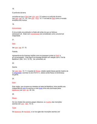 18.
O profundo da terra.
concebia-se que o Seol (ver com. vers. 21) estava no profundo da terra
(ver com. cap. 31: 15). Em com. Prov. 15: 11 se trata do Seol como a morada
simbólica dos mortos.
19.
Incircuncisos.
A circuncisão era praticada no Egito até antes de que os hebreus
estivessem ali. Estar com incircuncisos era considerado como uma terrível
indignidade.
21.
Seol.
Ver com. cap. 31: 15.
Falarão.
representa-se às diversas nações como se jazessem juntas no Seol, e
ali conversassem. Esta figura se emprega também em relação com o "rei de
Babilônia" (ISA. 14:4, 15-19). Ver comentário ali.
22.
Assíria.
Ver com. Gén. 10: 11. A queda do Nínive -cidade capital desse grande império de
a antigüidade- ocorrida no ano 612 A. C., estava ainda fresca na lembrança
da gente.
24.
Elam.
Esta nação, que ocupava as mesetas ao leste de Babilônia, tinha perdido seu
independência ante os assírios e mais tarde tinha sido dominada pelos
babilonios (ver com. Jer. 49: 34).
26.
Mesec.
Os nos chateie dos autores gregos clássicos, ou mushku das inscrições
assírias (ver com. Gén. 10: 2).
Tubal.
Os tibarenios do Herodoto, e os nos agite das inscrições assírias (ver
 
