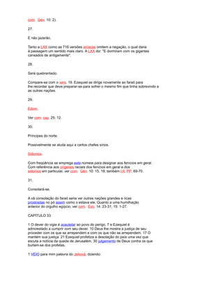 com. Gén. 10: 2).
27.
E não jazerão.
Tanto a LXX como as 716 versões siríacas omitem a negação, o qual daria
à passagem um sentido mais claro. A LXX diz: "E dormiram com os gigantes
cansados de antigamente".
28.
Será quebrantado.
Compare-se com o vers. 19. Ezequiel se dirige novamente ao faraó para
lhe recordar que deve preparar-se para sofrer o mesmo fim que tinha sobrevindo a
as outras nações.
29.
Edom.
Ver com. cap. 25: 12.
30.
Príncipes do norte.
Possivelmente se aluda aqui a certos chefes sírios.
Sidonios.
Com freqüência se emprega este nomeie para designar aos fenícios em geral.
Com referência aos orígenes raciais dos fenícios em geral e dos
sidonios em particular, ver com. Gén. 10: 15, 18; também t.II, PP. 69-70.
31.
Consolará-se.
A vã consolação do faraó seria ver outras nações grandes e ricas
prostradas no pó assim como o estava ele. Quanto a uma humilhação
anterior do orgulho egípcio, ver com. Exo. 14: 23-31; 15: 1-27.
CAPÍTULO 33
1 O dever do vigia é acautelar ao povo do perigo, 7 e Ezequiel é
admoestado a cumprir com seu dever. 10 Deus lhe mostra a justiça de seu
proceder com os que se arrependem e com os que não se arrependem. 17 O
mantém sua justiça. 21 Ezequiel profetiza a desolação do país uma vez que
escuta a notícia da queda de Jerusalém. 30 julgamento de Deus contra os que
burlam-se dos profetas.
1 VEIO para mim palavra do Jehová, dizendo:
 