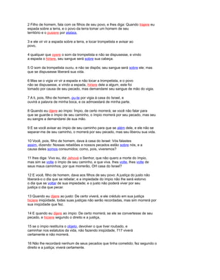 2 Filho de homem, fala com os filhos de seu povo, e lhes diga: Quando trajere eu
espada sobre a terra, e o povo da terra tomar um homem de seu
território e o pusiere por atalaia,
3 e ele vir vir a espada sobre a terra, e tocar trompetista e avisar ao
povo,
4 qualquer que oyere o som da trompetista e não se dispusesse, e vindo
a espada o hiriere, seu sangue será sobre sua cabeça.
5 O som da trompetista ouviu, e não se dispôs; seu sangue será sobre ele; mas
que se dispusesse liberará sua vida.
6 Mas se o vigia vir vir a espada e não tocar a trompetista, e o povo
não se dispusesse, e vindo a espada, hiriere dele a algum, este foi
tomado por causa de seu pecado, mas demandarei seu sangue de mão do vigia.
7 A ti, pois, filho de homem, pu-te por vigia à casa do Israel, e
ouvirá a palavra de minha boca, e os admoestará de minha parte.
8 Quando eu dijere ao ímpio: Ímpio, de certo morrerá; se você não falar para
que se guarde o ímpio de seu caminho, o ímpio morrerá por seu pecado, mas seu
eu sangre a demandarei de sua mão.
9 E se você avisar ao ímpio de seu caminho para que se além dele, e ele não se
separar-me de seu caminho, o morrerá por seu pecado, mas seu liberou sua vida.
10 Você, pois, filho de homem, dava à casa do Israel: Vós falastes
assim, dizendo: Nossas rebeliões e nossos pecados estão sobre nós, e a
causa deles somos consumidos; como, pois, viveremos?
11 lhes diga: Vivo eu, diz Jehová o Senhor, que não quero a morte do ímpio,
mas sim se volte o ímpio de seu caminho, e que viva. lhes volte, lhes volte de
seus maus caminhos; por que morrerão, OH casa do Israel?
12 E você, filho de homem, dava aos filhos de seu povo: A justiça do justo não
liberará-o o dia que se rebelar; e a impiedade do ímpio não lhe será estorvo
o dia que se voltar de sua impiedade; e o justo não poderá viver por seu
justiça o dia que pecar.
13 Quando eu dijere ao justo: De certo viverá, e ele crédulo em sua justiça
hiciere iniqüidade, todas suas justiças não serão recordadas, mas sim morrerá por
sua iniqüidade que fez.
14 E quando eu dijere ao ímpio: De certo morrerá; se ele se convertesse de seu
pecado, e hiciere segundo o direito e a justiça,
15 se o ímpio restituíra o objeto, devolver o que tiver roubado, e
caminhar nos estatutos da vida, não fazendo iniqüidade, 717 viverá
certamente e não morrerá.
16 Não lhe recordará nenhum de seus pecados que tinha cometido; fez segundo o
direito e a justiça; viverá certamente.
 