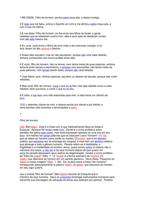 1 ME DISSE: Filho de homem, ponha sobre seus pés, e falarei contigo.
2 E logo que me falou, entrou o Espírito em mim e me afirmou sobre meus pés, e
ouvi o que me falava.
3 E me disse: Filho de homem, eu lhe envio aos filhos do Israel, a gente
rebeldes que se rebelaram contra mim; eles e seus pais se rebelaram contra
mim até este mesmo dia.
4 Eu, pois, você envio a filhos de duro rosto e de contumaz coração; e os
dirá: Assim há dito Jehová o Senhor.
5 Acaso eles escutem; mas se não escutarem, porque são uma casa rebelde,
sempre conhecerão que houve profeta entre eles.
6 E você, filho de homem, não os temas, nem tenha medo de suas palavras, embora
acha-te entre sarças e espinheiros, e amoras com escorpiões; não tenha medo de
suas palavras, nem temas diante deles, porque são casa rebelde.
7 Lhes falará, pois, minhas palavras, escutem ou deixem de escutar; porque são muito
rebeldes.
8 Mas você, filho de homem, ouça o que eu te falo; não seja rebelde como a casa
rebelde; abre sua boca, e come o que eu te dou.
9 E olhei, e hei aqui uma mão estendida para mim, e nela havia um cilindro de
livro.
10 E o estendeu diante de mim, e estava escrito por diante e por detrás; e
tinha escritas nele lamentos e lamentações e ayes.
1.
Filho de homem.
Heb. Ben'adam. Esta é a frase com a que habitualmente Deus se dirige a
Ezequiel. Aparece 93 vezes neste livro. Daniel é o único profeta a quem
também lhe aplica este nome, mas essa expressão aparece só uma vez em seu
livro. Em hebreu há várias palavras que se traduzem como "homem": (1) 'ish,
que se refere ao homem como varão ou marido; (2)'enosh, que é um término
poético que estranha vez se emprega em singular, é mas bem um término coletivo
que abrange a todo o gênero humano. Parece referir-se à debilidade, a
fragilidade e a mortalidade do homem Jesus, quem tomou sobre si mesmo não a
natureza dos anjos, a não ser a da raça humana depois de que quatro mil
anos de pecado deixassem seus rastros de degeneração, recebe o nome profético
de "Filho de enash" (Dão. 7: 13; 'enash é a forma aramaica de 'enosh); (3)
'adam, que descreve ao homem em um sentido genérico. Deus disse: "Façamos ao
'adam a nossa imagem" (Gén. 1: 26). Em muitos casos a frase "ser humano"
corresponde adequadamente à palavra 'adam; (4) géber, que descreve ao homem
em seu vigor juvenil.
que o chame 'filho de homem" (Ben'adam) recorda ao Ezequiel que é
membro da raça humana. Deus se propunha empregar instrumentos humanos para
transmitir sua mensagem de salvação às almas que estavam por perecer. Poderia
 