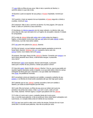 17 Logo dirão os filhos de seu povo: Não é reto o caminho do Senhor; o
caminho deles é o que não é reto.
18 Quando o justo se separar de sua justiça, e hiciere iniqüidade, morrerá por
isso.
19 E quando o ímpio se separar de sua impiedade, e hiciere segundo o direito e
a justiça, viverá por isso.
20 E disseram: Não é reto o caminho do Senhor. Eu lhes julgarei, OH casa de
Israel, a cada um conforme a seus caminhos.
21 Aconteceu no décimo segundo ano de nosso cativeiro, no décimo mês, aos
cinco dias do mês, que veio para mim um fugitivo de Jerusalém, dizendo: A cidade
foi conquistada.
22 E a mão do Jehová tinha sido sobre mim a tarde antes de chegar o
fugitivo, e tinha aberto minha boca, até que veio para mim pela manhã; e abriu
minha boca, e já não mais estive calado.
23 E veio para mim palavra do Jehová, dizendo:
24 Filho de homem, os que habitam aqueles lugares assolados na terra de
Israel falam dizendo: Abraham era um, e possuiu a terra; pois nós
somos muitos; nos é dada a terra em posse.
25 portanto, lhes diga: Assim há dito Jehová o Senhor: Comerão com sangue, e a
seus ídolos elevarão seus Olhos, e derramarão sangue, e possuirão
vós a terra?
26 Estiveram sobre suas espadas, fizeram abominação, e poluíram
cada qual à mulher de seu próximo; e terão que possuir a terra?
27 Lhes dirá assim: Assim há dito Jehová o Senhor: Vivo eu, que os que estão em
aqueles lugares assolados cairão a espada, e ao que está sobre a face do campo
entregarei às feras para que o devorem; e os que estão nas fortalezas e
nas covas, de pestilência morrerão.
28 E converterei a terra em deserto e em solidão, e cessará a soberba de seu
poderio; e os Montes do Israel serão assolados até que não haja quem passe.
29 E saberão que eu sou Jehová, quando converter a terra em solidão e
deserto, por todas as abominações que têm feito.
30 E você, filho de homem, os filhos de seu povo se mofam de ti junto às
paredes e às portas das casas, e fala o um com o outro, cada um com
seu irmão, dizendo: Venham agora, e ouçam que palavra vem do Jehová.
31 E virão a ti como vem o povo, e estarão diante de ti como povo
meu, e ouvirão suas palavras, e não as porão por obra; antes fazem adulações com
suas bocas, e o coração deles anda em detrás de sua avareza.
32 E hei aqui que você é a eles como cantor de amores, formoso de voz e que
canta bem; e ouvirão suas palavras, mas não as porão por obra.
 