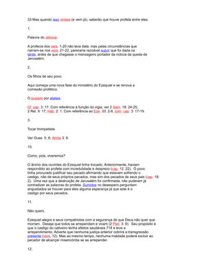 33 Mas quando isso viniere (e vem já), saberão que houve profeta entre eles.
1.
Palavra do Jehová.
A profecia dos vers. 1-20 não leva data, mas pelas circunstâncias que
narram-se nos vers. 21-22, pareceria razoável supor que foi dada na
tarde, antes de que chegasse o mensageiro portador da notícia da queda de
Jerusalém.
2.
Os filhos de seu povo.
Aqui começa uma nova fase do ministério do Ezequiel e se renova a
comissão profético.
O pusiere por atalaia.
Cf. cap. 3: 17. Com referência à função do vigia, ver 2 Sam. 18: 24-25;
2 Rei. 9: 17; Hab. 2: 1. Com referência ao Eze. 33: 2-9, com. cap. 3: 17-19.
3.
Tocar trompetista.
Ver Ouse. 5: 8; Amós 3: 6.
10.
Como, pois, viveremos?
O ânimo dos ouvintes do Ezequiel tinha trocado. Anteriormente, haviam
respondido ao profeta com incredulidade e desprezo (cap. 12: 22). O povo
tinha procurado justificar seu pecado afirmando que estavam sofrendo o
castigo, não de seus próprios pecados, mas sim dos pecados de seus pais (cap. 18:
2). Uma vez que a destruição de Jerusalém foi confirmada, não puderam já
contradizer as palavras do profeta. Sumidos no desespero perguntam
angustiados se houver para eles alguma esperança já que este é o
castigo por seus pecados.
11.
Não quero.
Ezequiel alegra a seus compatriotas com a segurança de que Deus não quer que
morram. Deseja que todos se arrependam e vivam (2 Ped. 3: 9). Seu propósito é
que o castigo do cativeiro tenha efeitos saudáveis 718 e leve a
arrependimento. Adverte que nenhuma justiça anterior cobrirá a transgressão
presente (vers. 12). Mas ao mesmo tempo, nenhuma maldade poderá excluir ao
pecador de alcançar misericórdia se se arrepender.
12.
 