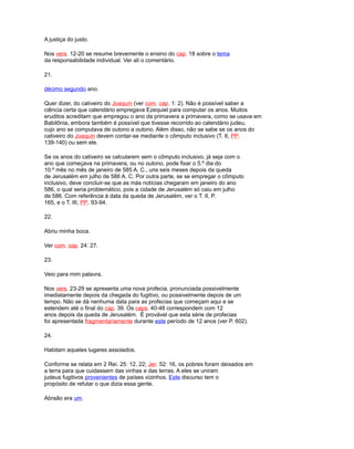 A justiça do justo.
Nos vers. 12-20 se resume brevemente o ensino do cap. 18 sobre o tema
da responsabilidade individual. Ver ali o comentário.
21.
décimo segundo ano.
Quer dizer, do cativeiro do Joaquín (ver com. cap. 1: 2). Não é possível saber a
ciência certa que calendário empregava Ezequiel para computar os anos. Muitos
eruditos acreditam que empregou o ano da primavera a primavera, como se usava em
Babilônia, embora também é possível que tivesse recorrido ao calendário judeu,
cujo ano se computava de outono a outono. Além disso, não se sabe se os anos do
cativeiro do Joaquín devem contar-se mediante o cômputo inclusivo (T. II, PP.
139-140) ou sem ele.
Se os anos do cativeiro se calcularem sem o cômputo inclusivo, já seja com o
ano que começava na primavera, ou no outono, pode fixar o 5.º dia do
10.º mês no mês de janeiro de 585 A. C., uns seis meses depois da queda
de Jerusalém em julho de 586 A. C. Por outra parte, se se empregar o cômputo
inclusivo, deve concluir-se que as más notícias chegaram em janeiro do ano
586, o qual seria problemático, pois a cidade de Jerusalém só caiu em julho
de 586. Com referência à data da queda de Jerusalém, ver o T. II, P.
165, e o T. III, PP. 93-94.
22.
Abriu minha boca.
Ver com. cap. 24: 27.
23.
Veio para mim palavra.
Nos vers. 23-29 se apresenta uma nova profecia, pronunciada possivelmente
imediatamente depois da chegada do fugitivo, ou possivelmente depois de um
tempo. Não se dá nenhuma data para as profecias que começam aqui e se
estendem até o final do cap. 39. Os caps. 40-48 correspondem com 12
anos depois da queda de Jerusalém. É provável que esta série de profecias
foi apresentada fragmentariamente durante este período de 12 anos (ver P. 602).
24.
Habitam aqueles lugares assolados.
Conforme se relata em 2 Rei. 25: 12, 22; Jer. 52: 16, os pobres foram deixados em
a terra para que cuidassem das vinhas e das terras. A eles se uniram
judeus fugitivos provenientes de países vizinhos. Este discurso tem o
propósito de refutar o que dizia essa gente.
Abraão era um.
 