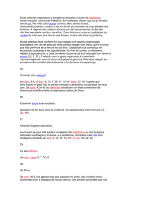 Estas palavras expressam a arrogância daqueles a quem os babilonios
tinham deixado na terra da Palestina. Em realidade, diziam que se ao Abraão,
sendo um, lhe tinha dado posse da terra, eles, sendo muitos,
certamente poderiam possuir a terra e tomar por herdade as propriedades dos
exilados. A resposta do profeta indicava que ser descendentes do Abraão
não lhes reportaria nenhum benefício. Deus tinha em conta as qualidades do
caráter de cada um, e o fato de que fossem muitos não tinha importância.
Muitas pessoas hoje confiam em sua relação com alguma organização
eclesiástica, em vez de procurar uma correta relação com Deus, que é o único
que lhes permitirá estar em pé no dia final. Depositam sua confiança em
estatísticas avultadas e na popularidade. Ao final de contas, a verdadeira
religião é algo pessoal, e cada um deve ocupar-se de sua salvação com temor e
tremor (Fil. 2: 12). A relação com a igreja organizada é o resultado
natural e esperado de uma vida cristã pessoal genuína. Mas essa relação em
si mesmo não constitui absolutamente o fundamento da esperança.
25.
Comerão com sangue?
Ver Gén. 9:4; cf. Lev. 3: 17; 7: 26; 17: 10-14; Deut. 12: 16. A gente que
tinha ficado no país não se sentia inclinada a abandonar os pecados de seus
pais. Os caps. 42 e 43 do Jeremías constituem um triste comentário da
descarada rebelião contra as expressas ordens de Deus.
26.
Estiveram sobre suas espadas.
apoiaram-se em seus atos de violência. Os assassinatos eram comuns (cf.
Jer. 49).
27.
Naqueles lugares assolados.
enumeram-se aqui três açoites: a espada (dos babilonios ou dos foragidos
dedicados à pilhagem), as feras, e a pestilência. Comparar esta lista com
contagens similares no Eze. 5: 12; 14: 12- 21; cf. Lev. 26: 22, 25.
29.
Eu sou Jehová.
Ver com. caps. 6: 7; 30: 8.
30.
Os filhos.
Os vers. 30-33 se aplicam aos que estavam no exílio. Seu número havia
aumentado com a chegada de novos cativos. Lhe adverte ao profeta que não
 