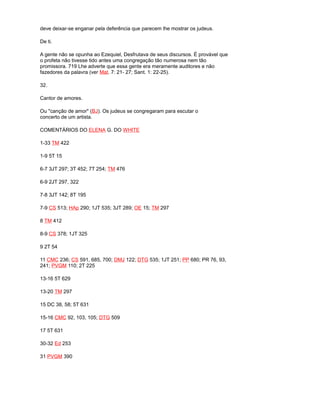 deve deixar-se enganar pela deferência que parecem lhe mostrar os judeus.
De ti.
A gente não se opunha ao Ezequiel, Desfrutava de seus discursos. É provável que
o profeta não tivesse tido antes uma congregação tão numerosa nem tão
promissora. 719 Lhe adverte que essa gente era meramente auditores e não
fazedores da palavra (ver Mat. 7: 21- 27; Sant. 1: 22-25).
32.
Cantor de amores.
Ou "canção de amor" (BJ). Os judeus se congregaram para escutar o
concerto de um artista.
COMENTÁRIOS DO ELENA G. DO WHITE
1-33 TM 422
1-9 5T 15
6-7 3JT 297; 3T 452; 7T 254; TM 476
6-9 2JT 297, 322
7-8 3JT 142; 8T 195
7-9 CS 513; HAp 290; 1JT 535; 3JT 289; OE 15; TM 297
8 TM 412
8-9 CS 378; 1JT 325
9 2T 54
11 CMC 236; CS 591, 685, 700; DMJ 122; DTG 535; 1JT 251; PP 680; PR 76, 93,
241; PVGM 110; 2T 225
13-16 5T 629
13-20 TM 297
15 DC 38, 58; 5T 631
15-16 CMC 92, 103, 105; DTG 509
17 5T 631
30-32 Ed 253
31 PVGM 390
 