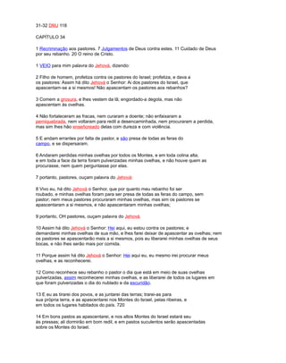 31-32 DMJ 118
CAPÍTULO 34
1 Recriminação aos pastores. 7 Julgamentos de Deus contra estes. 11 Cuidado de Deus
por seu rebanho. 20 O reino de Cristo.
1 VEIO para mim palavra do Jehová, dizendo:
2 Filho de homem, profetiza contra os pastores do Israel; profetiza, e dava a
os pastores: Assim há dito Jehová o Senhor: Ai dos pastores do Israel, que
apascentam-se a si mesmos! Não apascentam os pastores aos rebanhos?
3 Comem a grosura, e lhes vestem da lã; engordado-a degola, mas não
apascentam às ovelhas.
4 Não fortaleceram as fracas, nem curaram a doente; não enfaixaram a
perniquebrada, nem voltaram para redil a desencaminhada, nem procuraram a perdida,
mas sim lhes hão enseñoreado delas com dureza e com violência.
5 E andam errantes por falta de pastor, e são presa de todas as feras do
campo, e se dispersaram.
6 Andaram perdidas minhas ovelhas por todos os Montes, e em toda colina alta;
e em toda a face da terra foram pulverizadas minhas ovelhas, e não houve quem as
procurasse, nem quem perguntasse por elas.
7 portanto, pastores, ouçam palavra do Jehová:
8 Vivo eu, há dito Jehová o Senhor, que por quanto meu rebanho foi ser
roubado, e minhas ovelhas foram para ser presa de todas as feras do campo, sem
pastor; nem meus pastores procuraram minhas ovelhas, mas sim os pastores se
apascentaram a si mesmos, e não apascentaram minhas ovelhas;
9 portanto, OH pastores, ouçam palavra do Jehová.
10 Assim há dito Jehová o Senhor: Hei aqui, eu estou contra os pastores; e
demandarei minhas ovelhas de sua mão, e lhes farei deixar de apascentar as ovelhas; nem
os pastores se apascentarão mais a si mesmos, pois eu liberarei minhas ovelhas de seus
bocas, e não lhes serão mais por comida.
11 Porque assim há dito Jehová o Senhor: Hei aqui eu, eu mesmo irei procurar meus
ovelhas, e as reconhecerei.
12 Como reconhece seu rebanho o pastor o dia que está em meio de suas ovelhas
pulverizadas, assim reconhecerei minhas ovelhas, e as liberarei de todos os lugares em
que foram pulverizadas o dia do nublado e da escuridão.
13 E eu as tirarei dos povos, e as juntarei das terras; trarei-as para
sua própria terra, e as apascentarei nos Montes do Israel, pelas ribeiras, e
em todos os lugares habitados do país. 720
14 Em bons pastos as apascentarei, e nos altos Montes do Israel estará seu
às pressas; ali dormirão em bom redil, e em pastos suculentos serão apascentadas
sobre os Montes do Israel.
 