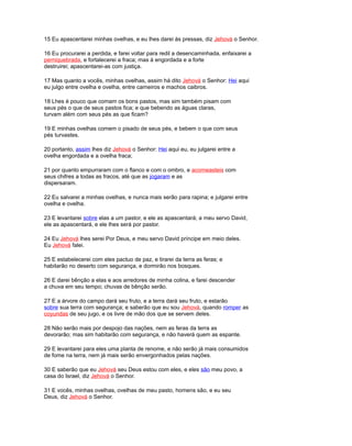 15 Eu apascentarei minhas ovelhas, e eu lhes darei às pressas, diz Jehová o Senhor.
16 Eu procurarei a perdida, e farei voltar para redil a desencaminhada, enfaixarei a
perniquebrada, e fortalecerei a fraca; mas à engordada e a forte
destruirei; apascentarei-as com justiça.
17 Mas quanto a vocês, minhas ovelhas, assim há dito Jehová o Senhor: Hei aqui
eu julgo entre ovelha e ovelha, entre carneiros e machos caibros.
18 Lhes é pouco que comam os bons pastos, mas sim também pisam com
seus pés o que de seus pastos fica; e que bebendo as águas claras,
turvam além com seus pés as que ficam?
19 E minhas ovelhas comem o pisado de seus pés, e bebem o que com seus
pés turvastes.
20 portanto, assim lhes diz Jehová o Senhor: Hei aqui eu, eu julgarei entre a
ovelha engordada e a ovelha fraca;
21 por quanto empurraram com o flanco e com o ombro, e acorneasteis com
seus chifres a todas as fracos, até que as jogaram e as
dispersaram.
22 Eu salvarei a minhas ovelhas, e nunca mais serão para rapina; e julgarei entre
ovelha e ovelha.
23 E levantarei sobre elas a um pastor, e ele as apascentará; a meu servo David,
ele as apascentará, e ele lhes será por pastor.
24 Eu Jehová lhes serei Por Deus, e meu servo David príncipe em meio deles.
Eu Jehová falei.
25 E estabelecerei com eles pactuo de paz, e tirarei da terra as feras; e
habitarão no deserto com segurança, e dormirão nos bosques.
26 E darei bênção a elas e aos arredores de minha colina, e farei descender
a chuva em seu tempo; chuvas de bênção serão.
27 E a árvore do campo dará seu fruto, e a terra dará seu fruto, e estarão
sobre sua terra com segurança; e saberão que eu sou Jehová, quando romper as
coyundas de seu jugo, e os livre de mão dos que se servem deles.
28 Não serão mais por despojo das nações, nem as feras da terra as
devorarão; mas sim habitarão com segurança, e não haverá quem as espante.
29 E levantarei para eles uma planta de renome, e não serão já mais consumidos
de fome na terra, nem já mais serão envergonhados pelas nações.
30 E saberão que eu Jehová seu Deus estou com eles, e eles são meu povo, a
casa do Israel, diz Jehová o Senhor.
31 E vocês, minhas ovelhas, ovelhas de meu pasto, homens são, e eu seu
Deus, diz Jehová o Senhor.
 