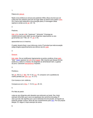 1.
Palavra do Jehová.
Nesta nova profecia se censura aos pastores infiéis. Deus anuncia que vai
a lhes tirar seu rebanho para pôr em lugar deles ao David como pastor (vers.
23). A terra será restituída a sua produção plena. A mensagem deste
capítulo é similar ao do Jer. 23: 1-8.
2.
Pastores.
Heb. ro'im, da raiz ra'ah, "pastorear", "alimentar". Emprega-se
metaforicamente para referir-se aos dirigentes responsáveis ou aos
governantes (ver 1 Rei. 22: 17; Jer. 2: 8).
apascentam-se a si mesmos.
O pastor deveria fazer o que indica seu nome. É provável que esta acusação
esteja dirigida especificamente aos últimos reis do Judá.
3.
Grosura.
Heb. jéleb. Se se modificarem ligeiramente os pontos vocálicos, lê-se jalab,
"leite". Assim aparece na LXX e na Vulgata. Não importa qual dessas formas
aceite-se, a idéia é a mesma. Os dirigentes se alimentavam bem, a gastos
do povo. Cobravam elevadísimos impostos.
4.
Perdida-a.
Ver Jer. 50: 6; cf. Mat. 18: 11-14; Luc. 15; comparar com a parábola da
ovelha perdida (ver com. Luc. 15: 3-7).
Com dureza e com violência.
Compare-se com o Exo. 1: 13-14; Lev. 25: 43.
5.
Por falta de pastor.
culpa-se aos dirigentes pelo desastre que sobreveio ao Israel. Seu ímpio
exemplo tinha feito que o povo se separasse dos caminhos de justiça. É
claro que isto não significa que o povo estivesse livre de pecado. A ninguém se
pode-lhe obrigar a pecar. Deve dar seu consentimento para isso. Por sua própria
eleição 721 segue o ímpio exemplo de outros.
6.
 