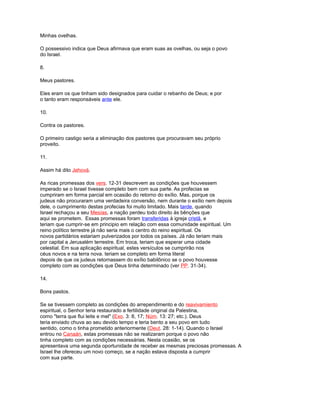 Minhas ovelhas.
O possessivo indica que Deus afirmava que eram suas as ovelhas, ou seja o povo
do Israel.
8.
Meus pastores.
Eles eram os que tinham sido designados para cuidar o rebanho de Deus; e por
o tanto eram responsáveis ante ele.
10.
Contra os pastores.
O primeiro castigo seria a eliminação dos pastores que procuravam seu próprio
proveito.
11.
Assim há dito Jehová.
As ricas promessas dos vers. 12-31 descrevem as condições que houvessem
imperado se o Israel tivesse completo bem com sua parte. As profecias se
cumpriram em forma parcial em ocasião do retorno do exílio. Mas, porque os
judeus não procuraram uma verdadeira conversão, nem durante o exílio nem depois
dele, o cumprimento destas profecias foi muito limitado. Mais tarde, quando
Israel rechaçou a seu Mesías, a nação perdeu todo direito às bênções que
aqui se prometem. Essas promessas foram transferidas à igreja cristã, e
teriam que cumprir-se em principio em relação com essa comunidade espiritual. Um
reino político terrestre já não seria mais o centro do reino espiritual. Os
novos partidários estariam pulverizados por todos os países. Já não teriam mais
por capital a Jerusalém terrestre. Em troca, teriam que esperar uma cidade
celestial. Em sua aplicação espiritual, estes versículos se cumprirão nos
céus novos e na terra nova. teriam se completo em forma literal
depois de que os judeus retornassem do exílio babilônico se o povo houvesse
completo com as condições que Deus tinha determinado (ver PP. 31-34).
14.
Bons pastos.
Se se tivessem completo as condições do arrependimento e do reavivamiento
espiritual, o Senhor teria restaurado a fertilidade original da Palestina,
como "terra que flui leite e mel" (Exo. 3: 8, 17; Núm. 13: 27; etc.). Deus
teria enviado chuva ao seu devido tempo e teria bento a seu povo em tudo
sentido, como o tinha prometido anteriormente (Deut. 28: 1-14). Quando o Israel
entrou no Canaán, estas promessas não se realizaram porque o povo não
tinha completo com as condições necessárias. Nesta ocasião, se os
apresentava uma segunda oportunidade de receber as mesmas preciosas promessas. A
Israel lhe ofereceu um novo começo, se a nação estava disposta a cumprir
com sua parte.
 