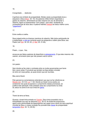 16.
A engordado . . . destruirei.
A gordura era símbolo de prosperidade. Muitas vezes a prosperidade leva a
esquecer a Deus (Deut. 32: 15). Os pastores infiéis tinham engordado a
gastos do rebanho. alimentaram-se eles mesmos em vez de alimentar o
rebanho. Agora os apascentaria "com justiça", quer dizer, receberão as
conseqüências de seus atos. A palavra hebréia mishpat se traduz melhor como
"julgamento".
17.
Entre ovelha e ovelha.
Deus julgará entre os diversos membros do rebanho. Não todos participarão de
a restauração, a não ser somente quem se arrependa e voltem para Deus, seu
Pastor (ver Eze. 34: 20, 22; cf. Mat. 25: 31-46).
18.
Pisam... o que... fica.
acusa-se aos falsos pastores de desenfreio e esbanjamento. O que eles mesmos não
usaram, arruinaram para que não possam usá-lo outros.
23.
Um pastor.
Sem dúvida se faz notar o contraste entre os muitos governantes que havia
tido o povo antes. É provável que também se faça alusão à divisão
do reino em duas partes, as quais teriam que ser reunidas.
Meu servo David.
Pelo general os comentadores entenderam que aqui se faz referência ao
Mesías (Jer. 23: 5-6; Luc 1: 32). Devido ao Israel nunca aceitou as
condicione nas quais se apoiava o cumprimento destas promessas, se
justifica esta aplicação. Esta predição acha seu cumprimento na vinda
do Jesus na carne e em sua vinda em glória.
25.
Tirarei da terra as feras.
Quando o Israel tinha entrado no Canaán, Deus tinha prometido criar a
tranqüilidade que aqui se descreve (Lev. 26: 6). Ao Israel lhe proporciona
agora outra oportunidade de desempenhar seu papel como centro do reino espiritual
mundial de Deus, e nessa condição lhe promete toda classe de prosperidade
temporário (Eze. 34: 14, 26-30).
26.
 
