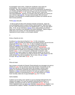 ter empregado outros meios. Poderia ter constituído a seus anjos em
embaixadores. Uma voz audível do céu poderia ter proclamado o
Evangelho. Mas Deus desejava que o homem fora participante nos gozos de
um ministério abnegado em favor de outros, por isso lhe encomendou "a palavra
da reconciliação" (2 Cor. 5: 19). Nenhum "filho de homem" pode evitar
esta responsabilidade. ganham ou se perdem almas de acordo com a forma em
que o homem reaja ante ela. Por isso a denominação "filho de homem"
equivale a uma chamada ao ministério pessoal ou público com ardente zelo em
favor de seus próximos.
Ponha sobre seus pés.
A visão da glória de Deus tinha deixado prostrado ao Ezequiel. depois de
uma manifestação similar do poder de Deus, Daniel declarou: "Não ficou força
em mim, antes minha força se trocou em desfalecimento, e não tive vigor algum"
(Dão. 10: 8). Ao ser chamados o serviço divino, estes profetas em primeiro
lugar foram induzidos a que sentissem sua própria debilidade. Depois chegou o
poder divino que os ativou, 611 lhes devolvendo a força física e
capacitando-os para receber a comunicação celestial.
2.
Entrou o Espírito em mim.
A profecia é um dos dons do Espírito (1 Cor. 12: 28). A chamada a
exercer o cargo de profeta não depende de uma eleição pessoal, mas sim de uma
designação divina (Núm. 12: 6; 1 Cor. 12: 28). A recepção do Espírito
Santo, que reparte o dom profético, é a evidência da chamada genuína.
Qualquer pretensão de ter recebido este dom sem esse prerrequisito
necessário, será falsa. Quando Ezequiel foi chamado, o Espírito entrou nele
lhe provocando um estado que em linguagem profética se chama estar "no
Espírito" (Apoc. 1: 10; 4: 2). Enquanto o profeta está "no Espírito", pode
lhe parecer que realiza viagens por lugares distantes apesar de que não dê
sequer um passo. Ao descrever sua visão do terceiro céu, Pablo admitiu que não
podia distinguir sua visão da realidade. "Se no corpo, não sei; se fosse
do corpo, não sei; Deus sabe" (2 Cor. 12: 2).
3.
Filhos do Israel.
Aqui começa a comissão do Ezequiel. Essencialmente sua mensagem era para os
exilados do Judá, mas seu alcance mais amplo também compreendia as dez
tribos que mais de um século antes tinham sido levadas a cativeiro pelos
assírios. As cambiantes vicissitudes das nações lhe tinham adjudicado a
Babilônia e a Meia os territórios de Assíria, de modo que quando o cativeiro
babilônico absorveu à remanescente do Judá, em certo sentido as 12 tribos
foram reunidas, todas sob um jugo estrangeiro (Jer. 50: 17-18, 33).
Gente rebeldes.
A palavra que se traduz como "gente" é a que se emprega habitualmente para
designar aos pagãos. Por haver-se afastado obstinadamente de Deus, os
israelitas, que deviam ter sido um reino de sacerdotes (ver Exo. 19: 6), se
tinham degradado tanto que agora são chamados despectivamente "pagãos"; e se
acrescenta-lhe o adjetivo "rebelde". Ao profeta lhe recorda que a apostasia de
 