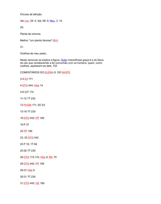 Chuvas de bênção.
Ver Lev. 26: 4; Sal. 68: 9; Mau. 3: 10.
29.
Planta de renome.
Melhor, "um plantio famoso" (BJ).
31.
Ovelhas de meu pasto.
Neste versículo se explica a figura. Quão maravilhosa graça é a do Deus
do céu que condescende a ter comunhão com os homens, quem, como
ovelhas, apartaram-se dele. 722
COMENTÁRIOS DO ELENA G. DO WHITE
3-4 Ed 171
4 DTG 444; HAp 14
4-6 2JT 115
11-12 7T 230
12 PVGM 171; SC 63
15-16 7T 230
16 DTG 442; PP 189
18 P 37
22 PP 189
23, 25 DTG 442
25 P 18; 1T 68
25-26 7T 230
26 DTG 115-116; HAp 9; MC 70
28 DTG 442; PP 189
29-31 HAp 9
30-31 7T 230
31 DTG 445; OE 189
 