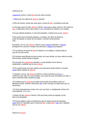 CAPÍTULO 35
Julgamento contra o monte Seir por seu ódio ao Israel.
1 VEIO para mim palavra do Jehová, dizendo:
2 Filho de homem, ponha seu rosto para o monte do Seir, e profetiza contra ele,
3 e lhe diga: Assim há dito Jehová o Senhor: Hei aqui eu estou contra ti, OH monte de
Seir, e estenderei minha mão contra ti, e te converterei em deserto e em solidão.
4 A suas cidades assolarei, e você será assolado; e saberá que eu sou Jehová.
5 Por quanto teve inimizade perpétua, e entregou aos filhos do Israel ao
poder da espada no tempo de sua aflição, no tempo extremamente
mau,
6 portanto, vivo eu, diz Jehová o Senhor, que a sangue destinarei, e sangue
perseguirá-te; e porque o sangue não aborreceu, sangue te perseguirá.
7 E converterei ao monte do Seir em deserto e em solidão, e cortarei dele ao
que vá e ao que venha.
8 E encherei seus Montes de seus mortos; em suas colinas, em seus vales em todos
seus arroios, cairão mortos a espada.
9 Eu te porei em asolamiento perpétuo, e suas cidades nunca mais se
restaurarão; e saberão que eu sou Jehová.
10 Por quanto disse: As duas nações e as duas terras serão minhas, e tomarei
posse delas; estando ali Jehová;
11 portanto, vivo eu, diz Jehová o Senhor, eu farei conforme a sua ira, e
conforme a seu zelo com que procedeu, por causa de suas inimizades com eles; e
serei conhecido neles, quando te julgar.
12 E saberá que eu Jehová ouvi todas suas injúrias que proferiu contra os
Montes do Israel, dizendo: Destruídos são, foram-nos jogo de dados para que os
devoremos.
13 E lhes engrandeceram contra mim com sua boca, e multiplicaram contra mim
suas palavras. Eu o ouvi.
14 Assim há dito Jehová o Senhor: Para que toda a terra se regozije, eu lhe
farei uma desolação.
15 Como te alegrou sobre a herdade da casa do Israel, porque foi assolada,
assim farei a ti; assolado será o monte do Seir, e todo Edom, todo ele; e saberão
que eu sou Jehová.
1.
Palavra do Jehová.
 