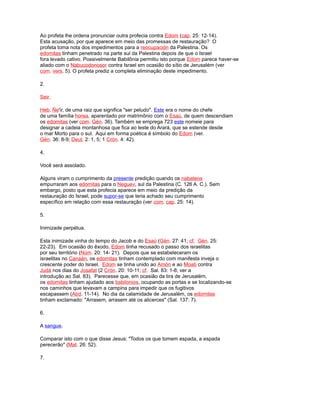 Ao profeta lhe ordena pronunciar outra profecia contra Edom (cap. 25: 12-14).
Esta acusação, por que aparece em meio das promessas de restauração? O
profeta toma nota dos impedimentos para a reocupación da Palestina. Os
edomitas tinham penetrado na parte sul da Palestina depois de que o Israel
fora levado cativo. Possivelmente Babilônia permitiu isto porque Edom parece haver-se
aliado com o Nabucodonosor contra Israel em ocasião do sítio de Jerusalém (ver
com. vers. 5). O profeta prediz a completa eliminação deste impedimento.
2.
Seir.
Heb. Ñe'ir, de uma raiz que significa "ser peludo". Este era o nome do chefe
de uma família horea, aparentado por matrimônio com o Esaú, de quem descendiam
os edomitas (ver com. Gén. 36). Também se emprega 723 este nomeie para
designar a cadeia montanhosa que fica ao leste do Arará, que se estende desde
o mar Morto para o sul. Aqui em forma poética é símbolo do Edom (ver.
Gén. 36: 8-9; Deut. 2: 1, 5; 1 Crón. 4: 42).
4.
Você será assolado.
Alguns viram o cumprimento da presente predição quando os nabateos
empurraram aos edomitas para o Neguev, sul da Palestina (C. 126 A. C.). Sem
embargo, posto que esta profecia aparece em meio da predição da
restauração do Israel, pode supor-se que teria achado seu cumprimento
específico em relação com essa restauração (ver com. cap. 25: 14).
5.
Inimizade perpétua.
Esta inimizade vinha do tempo do Jacob e do Esaú (Gén. 27: 41; cf. Gén. 25:
22-23). Em ocasião do êxodo, Edom tinha recusado o passo dos israelitas
por seu território (Núm. 20: 14- 21). Depois que se estabeleceram os
israelitas no Canaán, os edomitas tinham contemplado com manifesta inveja o
crescente poder do Israel. Edom se tinha unido ao Amón e ao Moab contra
Judá nos dias do Josafat (2 Crón. 20: 10-11; cf. Sal. 83: 1-8; ver a
introdução ao Sal. 83). Parecesse que, em ocasião da tira de Jerusalém,
os edomitas tinham ajudado aos babilonios, ocupando as portas e se localizando-se
nos caminhos que levavam a campina para impedir que os fugitivos
escapassem (Abd. 11-14). No dia da calamidade de Jerusalém, os edomitas
tinham exclamado: "Arrasem, arrasem até os alicerces" (Sal. 137: 7).
6.
A sangue.
Comparar isto com o que disse Jesus: "Todos os que tomem espada, a espada
perecerão" (Mat. 26: 52).
7.
 