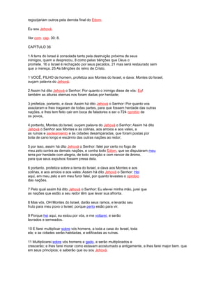 regozijariam outros pela derrota final do Edom.
Eu sou Jehová.
Ver com. cap. 30: 8.
CAPÍTULO 36
1 A terra do Israel é consolada tanto pela destruição próxima de seus
inimigos, quem a desprezou, 8 como pelas bênções que Deus o
promete. 16 o Israel é rechaçado por seus pecados, 21 mas será restaurado sem
que o mereça. 25 As bênções do reino de Cristo.
1 VOCÊ, FILHO de homem, profetiza aos Montes do Israel, e dava: Montes do Israel,
ouçam palavra do Jehová.
2 Assim há dito Jehová o Senhor: Por quanto o inimigo disse de vós: Ea!
também as alturas eternas nos foram dadas por herdade;
3 profetiza, portanto, e dava: Assim há dito Jehová o Senhor: Por quanto vos
assolaram e lhes tragaram de todas partes, para que fossem herdade das outras
nações, e lhes tem feito cair em boca de faladores e ser o 724 oprobio de
os povos,
4 portanto, Montes do Israel, ouçam palavra do Jehová o Senhor: Assim há dito
Jehová o Senhor aos Montes e às colinas, aos arroios e aos vales, a
as ruínas e asoleamiento e às cidades desamparadas, que foram postas por
bota de cano longo e escárnio das outras nações ao redor;
5 por isso, assim há dito Jehová o Senhor: falei por certo no fogo de
meu zelo contra as demais nações, e contra todo Edom, que se disputaram meu
terra por herdade com alegria, de todo coração e com rancor de ânimo,
para que seus expulsos fossem presa dela.
6 portanto, profetiza sobre a terra do Israel, e dava aos Montes e aos
colinas, e aos arroios e aos vales: Assim há dito Jehová o Senhor: Hei
aqui, em meu zelo e em meu furor falei, por quanto levastes o oprobio
das nações.
7 Pelo qual assim há dito Jehová o Senhor: Eu elevei minha mão, jurei que
as nações que estão a seu redor têm que levar sua afronta.
8 Mas vós, OH Montes do Israel, darão seus ramos, e levarão seu
fruto para meu povo o Israel; porque perto estão para vir.
9 Porque hei aqui, eu estou por vós, e me voltarei, e serão
lavrados e semeados.
10 E farei multiplicar sobre vós homens, a toda a casa do Israel, toda
ela; e as cidades serão habitadas, e edificadas as ruínas.
11 Multiplicarei sobre vós homens e gado, e serão multiplicados e
crescerão; e lhes farei morar como estavam acostumado a antigamente, e lhes farei major bem. que
em seus princípios; e saberão que eu sou Jehová.
 