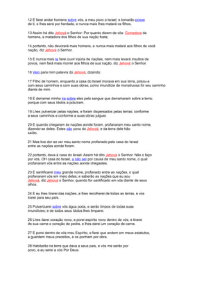 12 E farei andar homens sobre vós, a meu povo o Israel; e tomarão posse
de ti, e lhes será por herdade, e nunca mais lhes matará os filhos.
13 Assim há dito Jehová o Senhor: Por quanto dizem de vós: Comedora de
homens, e matadora dos filhos de sua nação foste;
14 portanto, não devorará mais homens, e nunca mais matará aos filhos de você
nação, diz Jehová o Senhor.
15 E nunca mais te farei ouvir injúria de nações, nem mais levará insultos de
povos, nem fará mais morrer aos filhos de sua nação, diz Jehová o Senhor.
16 Veio para mim palavra do Jehová, dizendo:
17 Filho de homem, enquanto a casa do Israel morava em sua terra, poluiu-a
com seus caminhos e com suas obras; como imundície de monstruosa foi seu caminho
diante de mim.
18 E derramei minha ira sobre eles pelo sangue que derramaram sobre a terra;
porque com seus ídolos a poluíram.
19 Lhes pulverizei pelas nações, e foram dispersados pelas terras; conforme
a seus caminhos e conforme a suas obras julguei.
20 E quando chegaram às nações aonde foram, profanaram meu santo nome,
dizendo-se deles: Estes são povo do Jehová, e da terra dele hão
saído.
21 Mas tive dor ao ver meu santo nome profanado pela casa do Israel
entre as nações aonde foram.
22 portanto, dava à casa do Israel: Assim há dito Jehová o Senhor: Não o faço
por vós, OH casa do Israel, a não ser por causa de meu santo nome, o qual
profanaram vós entre as nações aonde chegastes.
23 E santificarei meu grande nome, profanado entre as nações, o qual
profanaram vós em meio delas; e saberão as nações que eu sou
Jehová, diz Jehová o Senhor, quando for santificado em vós diante de seus
olhos.
24 E eu lhes tirarei das nações, e lhes recolherei de todas as terras, e vos
trarei para seu país.
25 Pulverizarei sobre vós água poda, e serão limpos de todas suas
imundícies; e de todos seus ídolos lhes limparei.
26 Lhes darei coração novo, e porei espírito novo dentro de vós; e tirarei
de sua carne o coração de pedra, e lhes darei um coração de carne.
27 E porei dentro de vós meu Espírito, e farei que andem em meus estatutos,
e guardem meus preceitos, e os ponham por obra.
28 Habitarão na terra que dava a seus pais, e vós me serão por
povo, e eu serei a vós Por Deus.
 